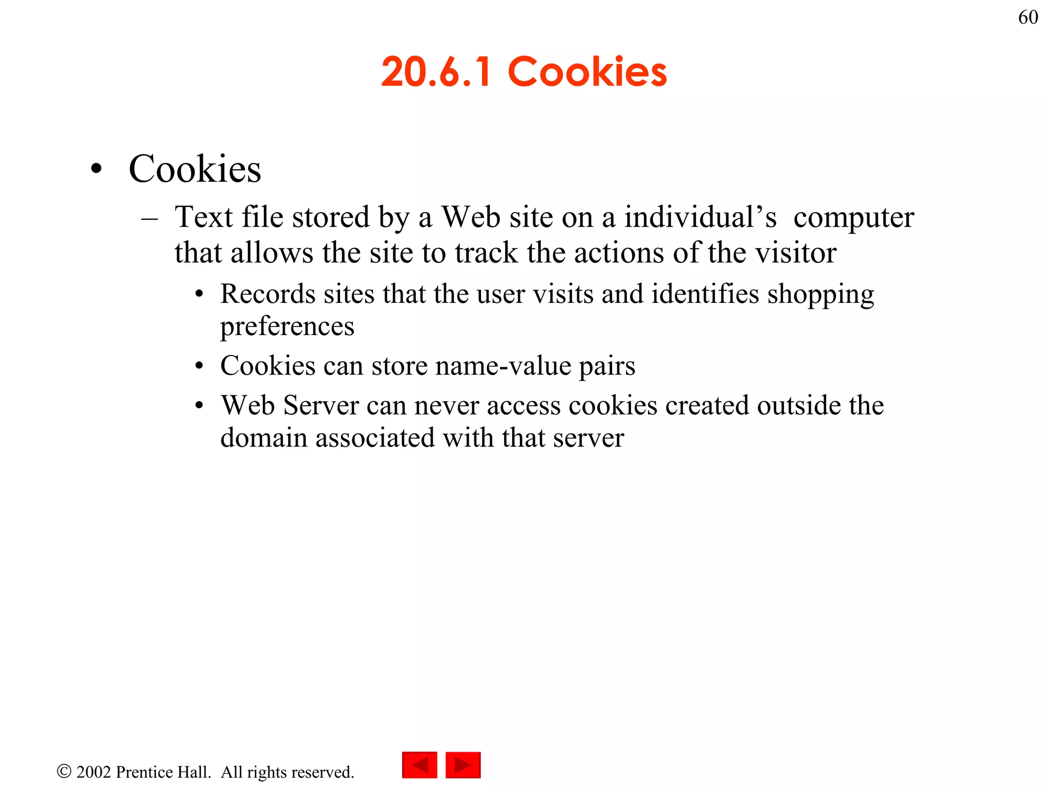 20.6.1 Cookies Cookies Text file stored by a Web site on a individual’s  computer that allows the site to track the actions of the visitor Records sites that the user visits and identifies shopping preferences Cookies can store name-value pairs  Web Server can never access cookies created outside the domain associated with that server 