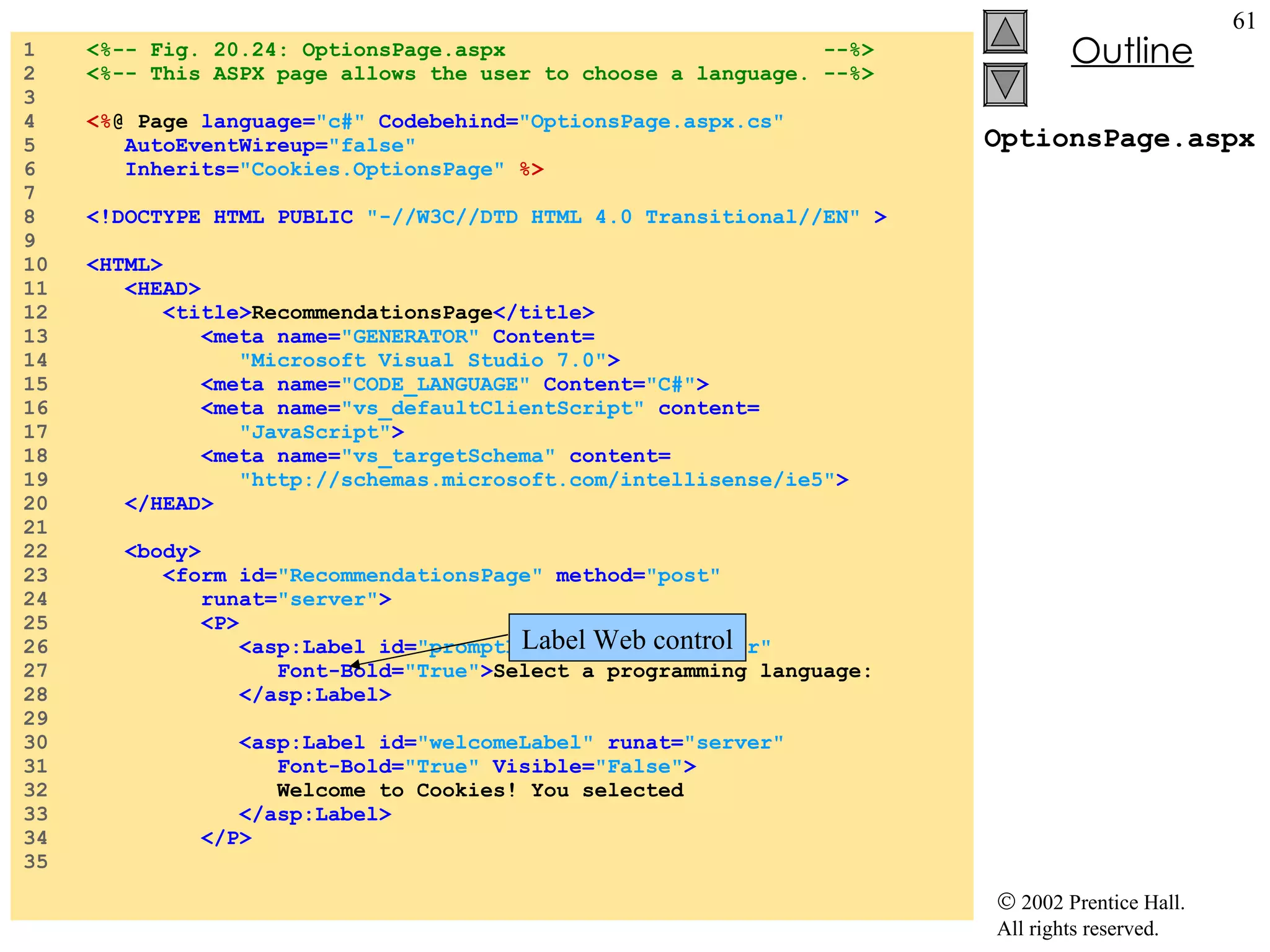 OptionsPage.aspx 1  <%-- Fig. 20.24: OptionsPage.aspx  --%> 2  <%-- This ASPX page allows the user to choose a language. --%> 3  4  <% @ Page  language= "c#"  Codebehind= "OptionsPage.aspx.cs" 5  AutoEventWireup= "false" 6  Inherits= "Cookies.OptionsPage"  %> 7  8  <!DOCTYPE HTML PUBLIC  "-//W3C//DTD HTML 4.0 Transitional//EN"  > 9  10  <HTML> 11  <HEAD> 12  <title> RecommendationsPage </title> 13  <meta name= "GENERATOR"  Content= 14  "Microsoft Visual Studio 7.0" > 15  <meta name= "CODE_LANGUAGE"  Content= "C#" > 16  <meta name= "vs_defaultClientScript"  content= 17  "JavaScript" > 18  <meta name= "vs_targetSchema"  content= 19  "http://schemas.microsoft.com/intellisense/ie5" > 20  </HEAD> 21  22  <body> 23  <form id= "RecommendationsPage"  method= "post" 24  runat= "server" > 25  <P> 26  <asp:Label id= "promptLabel"  runat= "server" 27  Font-Bold= "True" > Select a programming language: 28  </asp:Label> 29  30  <asp:Label id= "welcomeLabel"  runat= "server"  31  Font-Bold= "True"  Visible= "False" > 32  Welcome to Cookies! You selected   33  </asp:Label> 34  </P> 35  Label Web control 