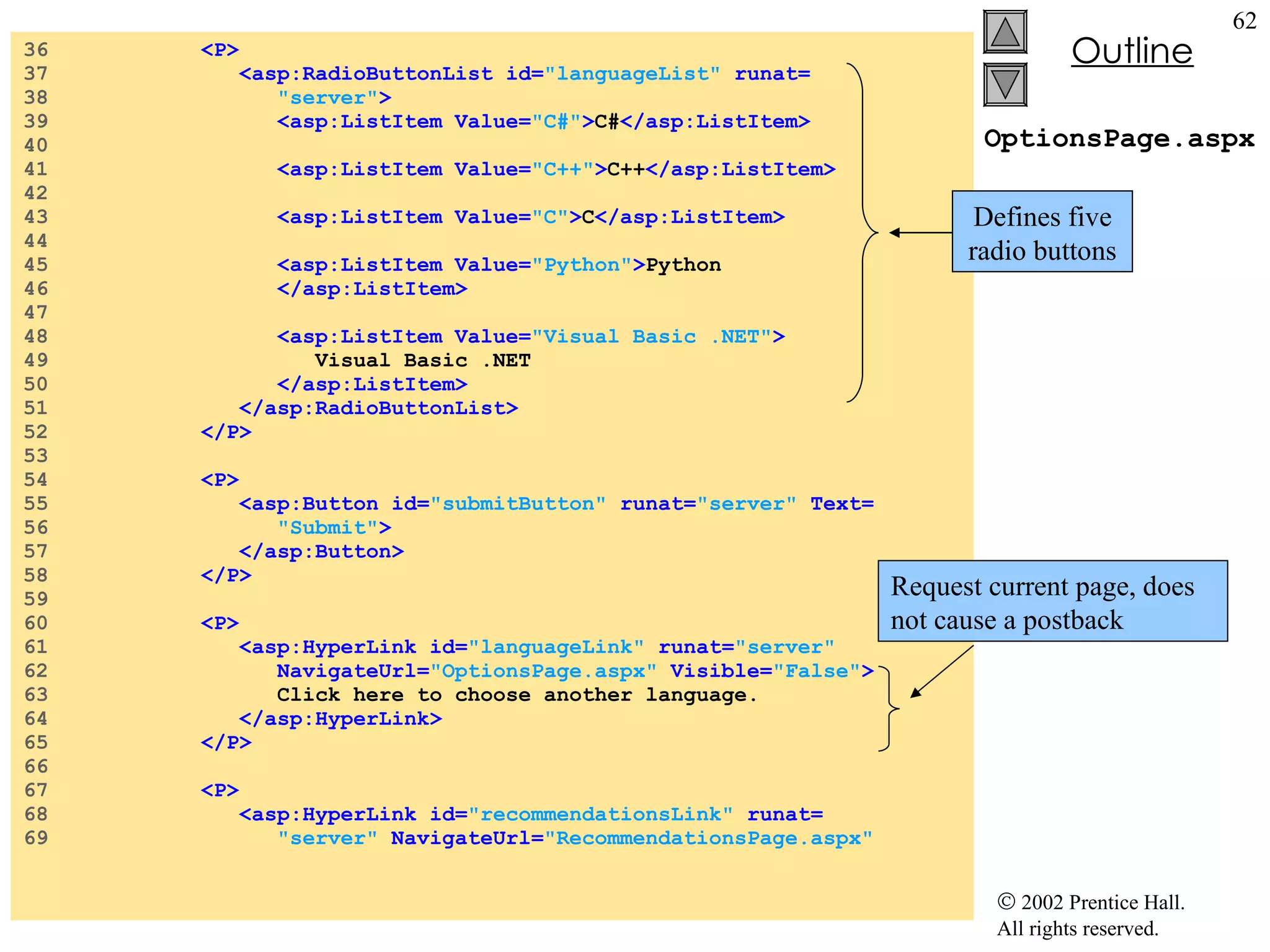 OptionsPage.aspx 36  <P> 37  <asp:RadioButtonList id= "languageList"  runat= 38  "server" > 39  <asp:ListItem Value= "C#" > C# </asp:ListItem> 40  41  <asp:ListItem Value= "C++" > C++ </asp:ListItem> 42  43  <asp:ListItem Value= "C" > C </asp:ListItem> 44  45  <asp:ListItem Value= "Python" > Python 46  </asp:ListItem> 47  48  <asp:ListItem Value= "Visual Basic .NET" > 49  Visual Basic .NET 50  </asp:ListItem> 51  </asp:RadioButtonList> 52  </P> 53  54  <P> 55  <asp:Button id= "submitButton"  runat= "server"  Text= 56  "Submit" > 57  </asp:Button> 58  </P> 59  60  <P> 61  <asp:HyperLink id= "languageLink"  runat= "server" 62  NavigateUrl= "OptionsPage.aspx"  Visible= "False" > 63  Click here to choose another language. 64  </asp:HyperLink> 65  </P> 66  67  <P> 68  <asp:HyperLink id= "recommendationsLink"  runat= 69  "server"  NavigateUrl= "RecommendationsPage.aspx" Defines five radio buttons Request current page, does not cause a postback 