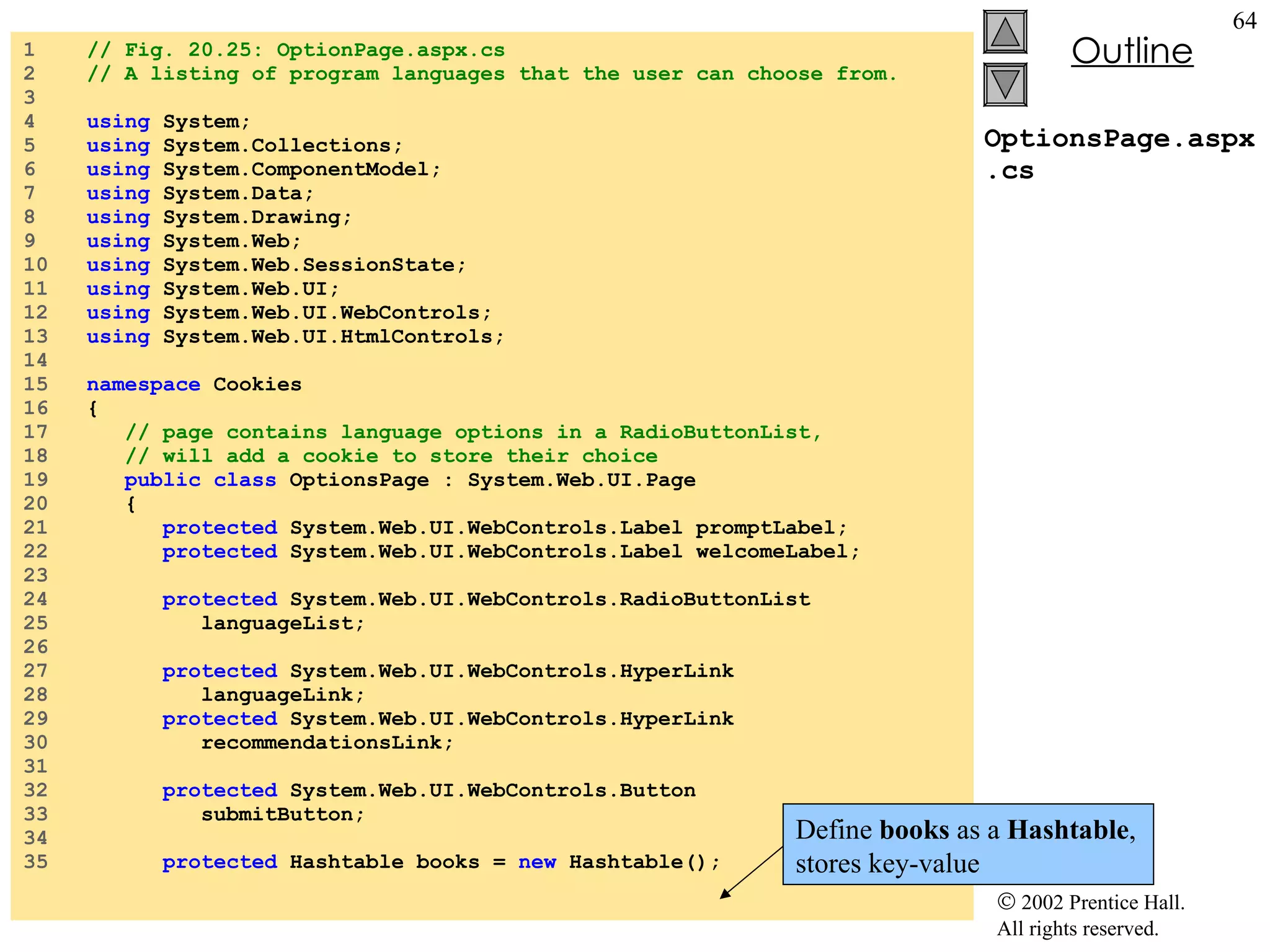 OptionsPage.aspx.cs 1  // Fig. 20.25: OptionPage.aspx.cs 2  // A listing of program languages that the user can choose from. 3  4  using  System; 5  using  System.Collections; 6  using  System.ComponentModel; 7  using  System.Data; 8  using  System.Drawing; 9  using  System.Web; 10  using  System.Web.SessionState; 11  using  System.Web.UI; 12  using  System.Web.UI.WebControls; 13  using  System.Web.UI.HtmlControls; 14  15  namespace  Cookies 16  { 17  // page contains language options in a RadioButtonList, 18  // will add a cookie to store their choice 19  public class  OptionsPage : System.Web.UI.Page 20  { 21  protected  System.Web.UI.WebControls.Label promptLabel; 22  protected  System.Web.UI.WebControls.Label welcomeLabel; 23  24  protected  System.Web.UI.WebControls.RadioButtonList 25  languageList; 26  27  protected  System.Web.UI.WebControls.HyperLink 28  languageLink; 29  protected  System.Web.UI.WebControls.HyperLink 30  recommendationsLink; 31  32  protected  System.Web.UI.WebControls.Button 33  submitButton; 34  35  protected  Hashtable books =  new  Hashtable(); Define  books  as a  Hashtable , stores key-value 