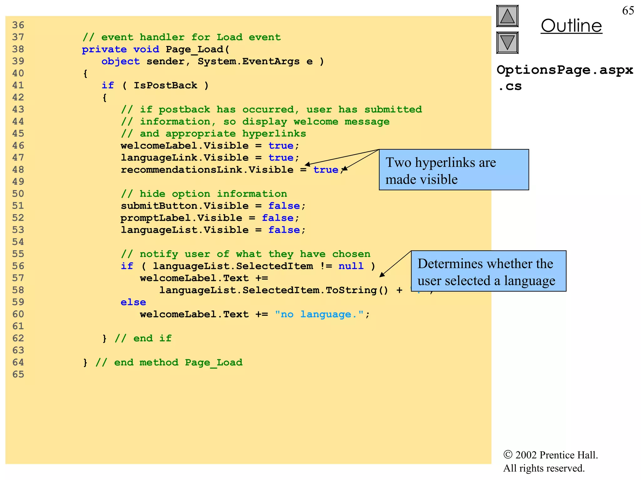 OptionsPage.aspx.cs 36  37  // event handler for Load event 38  private void  Page_Load( 39  object  sender, System.EventArgs e ) 40  { 41  if  ( IsPostBack ) 42  { 43  // if postback has occurred, user has submitted 44  // information, so display welcome message 45  // and appropriate hyperlinks 46  welcomeLabel.Visible =  true ; 47  languageLink.Visible =  true ; 48  recommendationsLink.Visible =  true ; 49  50  // hide option information 51  submitButton.Visible =  false ; 52  promptLabel.Visible =  false ; 53  languageList.Visible =  false ; 54  55  // notify user of what they have chosen 56  if  ( languageList.SelectedItem !=  null  ) 57  welcomeLabel.Text +=  58  languageList.SelectedItem.ToString() +  "." ; 59  else 60  welcomeLabel.Text +=  "no language." ; 61  62  }  // end if 63  64  }  // end method Page_Load 65  Determines whether the user selected a language Two hyperlinks are made visible 