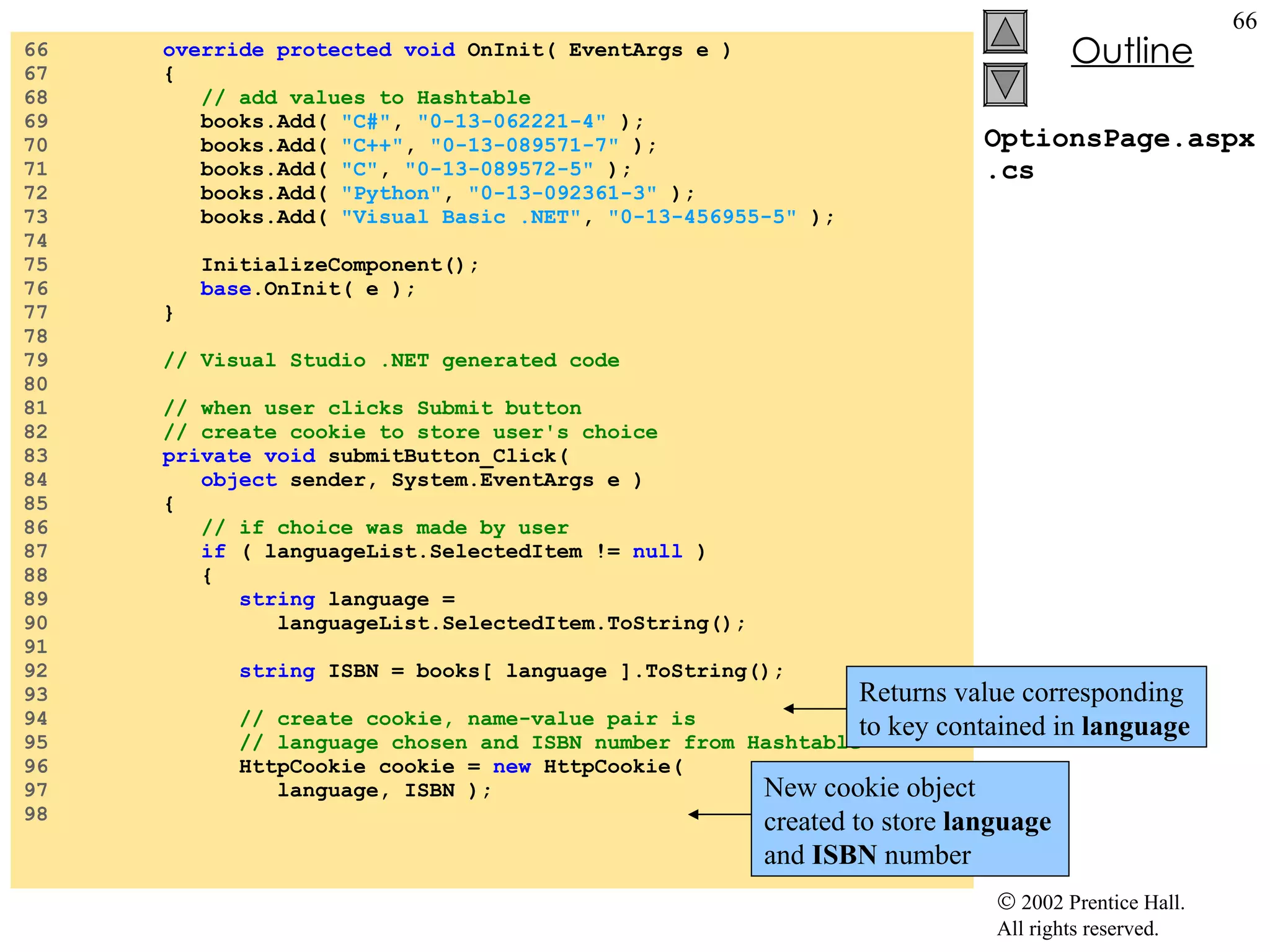 OptionsPage.aspx.cs 66  override protected void  OnInit( EventArgs e ) 67  { 68  // add values to Hashtable 69  books.Add(  "C#" ,  "0-13-062221-4"  ); 70  books.Add(  "C++" ,  "0-13-089571-7"  ); 71  books.Add(  "C" ,  "0-13-089572-5"  ); 72  books.Add(  "Python" ,  "0-13-092361-3"  ); 73  books.Add(  "Visual Basic .NET" ,  "0-13-456955-5"  ); 74  75  InitializeComponent(); 76  base .OnInit( e ); 77  } 78  79  // Visual Studio .NET generated code 80  81  // when user clicks Submit button 82  // create cookie to store user's choice 83  private void  submitButton_Click( 84  object  sender, System.EventArgs e ) 85  { 86  // if choice was made by user 87  if  ( languageList.SelectedItem !=  null  ) 88  { 89  string  language =  90  languageList.SelectedItem.ToString(); 91  92  string  ISBN = books[ language ].ToString(); 93  94  // create cookie, name-value pair is 95  // language chosen and ISBN number from Hashtable 96  HttpCookie cookie =  new  HttpCookie( 97  language, ISBN ); 98  Returns value corresponding to key contained in  language New cookie object created to store  language  and  ISBN  number 
