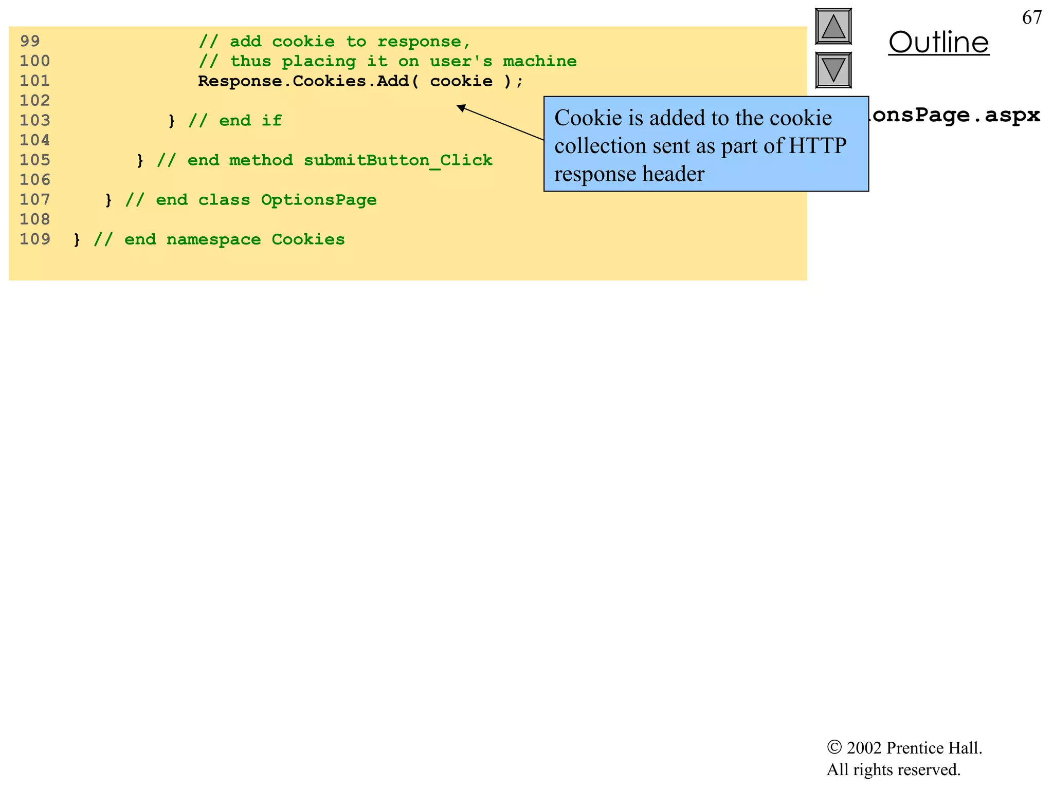 OptionsPage.aspx.cs 99  // add cookie to response,  100  // thus placing it on user's machine 101  Response.Cookies.Add( cookie ); 102  103  }  // end if 104  105  }  // end method submitButton_Click 106  107  }  // end class OptionsPage 108  109  }  // end namespace Cookies Cookie is added to the cookie collection sent as part of HTTP response header 