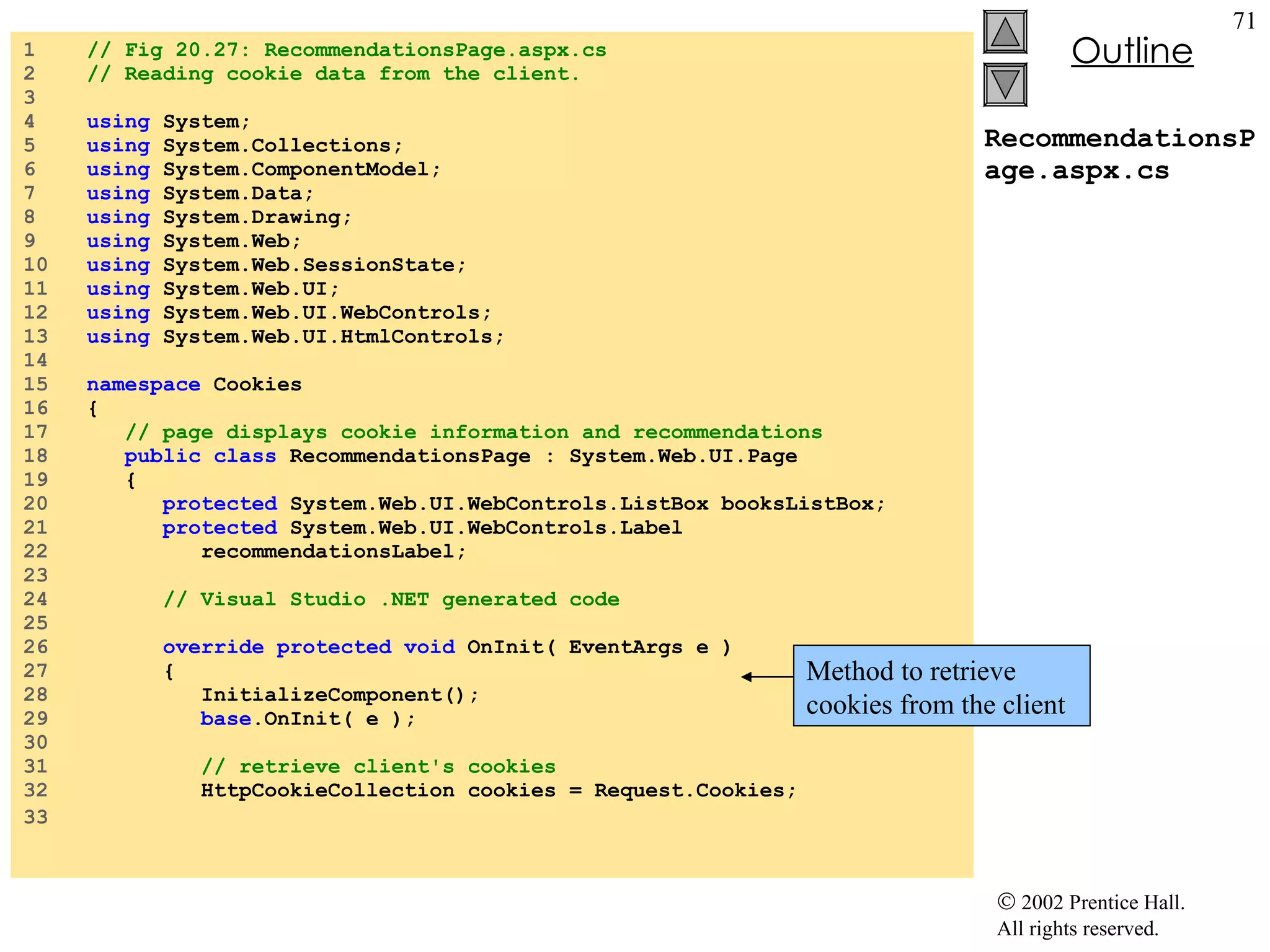 RecommendationsPage.aspx.cs 1  // Fig 20.27: RecommendationsPage.aspx.cs 2  // Reading cookie data from the client. 3  4  using  System; 5  using  System.Collections; 6  using  System.ComponentModel; 7  using  System.Data; 8  using  System.Drawing; 9  using  System.Web; 10  using  System.Web.SessionState; 11  using  System.Web.UI; 12  using  System.Web.UI.WebControls; 13  using  System.Web.UI.HtmlControls; 14  15  namespace  Cookies 16  { 17  // page displays cookie information and recommendations 18  public class  RecommendationsPage : System.Web.UI.Page 19  { 20  protected  System.Web.UI.WebControls.ListBox booksListBox; 21  protected  System.Web.UI.WebControls.Label 22  recommendationsLabel; 23  24  // Visual Studio .NET generated code 25  26  override protected void  OnInit( EventArgs e ) 27  { 28  InitializeComponent(); 29  base .OnInit( e ); 30  31  // retrieve client's cookies 32  HttpCookieCollection cookies = Request.Cookies; 33   Method to retrieve cookies from the client 