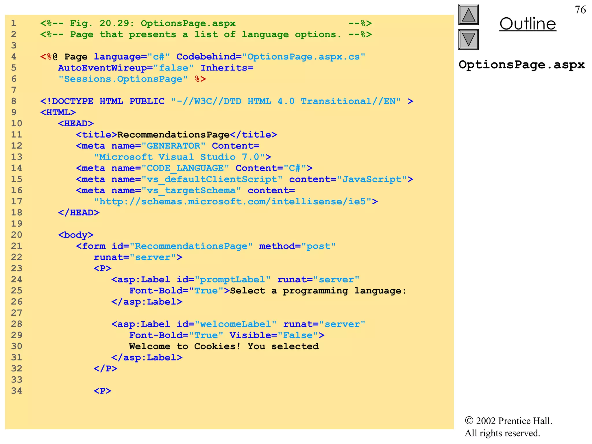 OptionsPage.aspx 1  <%-- Fig. 20.29: OptionsPage.aspx  --%> 2  <%-- Page that presents a list of language options. --%> 3  4  <% @ Page  language= "c#"  Codebehind= "OptionsPage.aspx.cs" 5  AutoEventWireup= "false"  Inherits= 6  "Sessions.OptionsPage"  %> 7  8  <!DOCTYPE HTML PUBLIC  "-//W3C//DTD HTML 4.0 Transitional//EN"  > 9  <HTML> 10  <HEAD> 11  <title> RecommendationsPage </title> 12  <meta name= "GENERATOR"  Content= 13  "Microsoft Visual Studio 7.0" > 14  <meta name= "CODE_LANGUAGE"  Content= "C#" > 15  <meta name= "vs_defaultClientScript"  content= "JavaScript" > 16  <meta name= "vs_targetSchema"  content= 17  "http://schemas.microsoft.com/intellisense/ie5" > 18  </HEAD> 19  20  <body> 21  <form id= "RecommendationsPage"  method= "post" 22  runat= "server" > 23  <P> 24  <asp:Label id= "promptLabel"  runat= "server" 25  Font-Bold=" True" > Select a programming language: 26  </asp:Label> 27  28  <asp:Label id= "welcomeLabel"  runat= "server" 29  Font-Bold= "True"  Visible= "False" > 30  Welcome to Cookies! You selected 31  </asp:Label> 32  </P> 33  34  <P> 