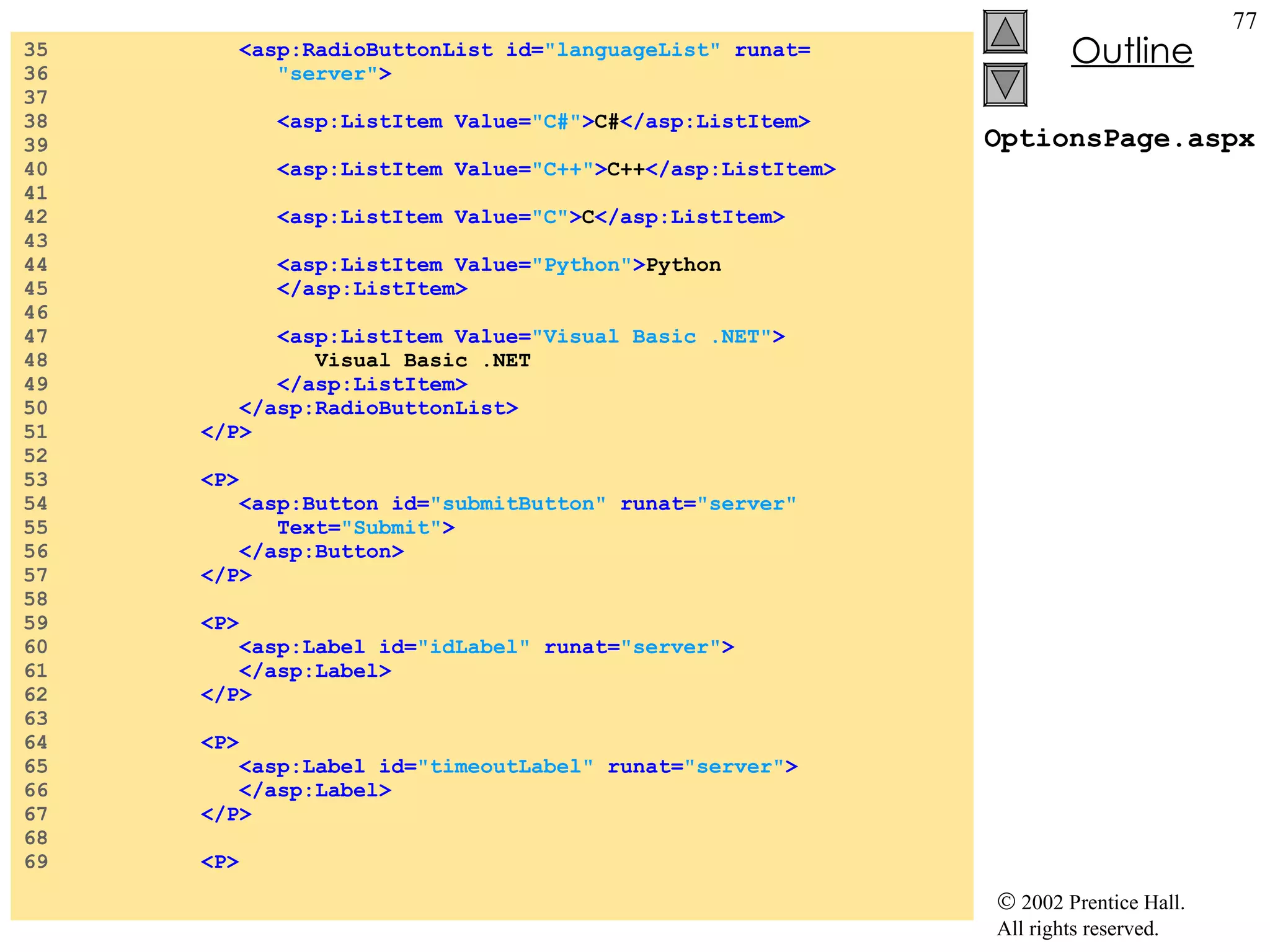 OptionsPage.aspx 35  <asp:RadioButtonList id= "languageList"  runat= 36  "server" > 37  38  <asp:ListItem Value= "C#" > C# </asp:ListItem> 39  40  <asp:ListItem Value= "C++" > C++ </asp:ListItem> 41  42  <asp:ListItem Value= "C" > C </asp:ListItem> 43  44  <asp:ListItem Value= "Python" > Python 45  </asp:ListItem> 46  47  <asp:ListItem Value= "Visual Basic .NET" > 48  Visual Basic .NET 49  </asp:ListItem> 50  </asp:RadioButtonList> 51  </P> 52  53  <P> 54  <asp:Button id= "submitButton"  runat= "server"   55  Text= "Submit" > 56  </asp:Button> 57  </P> 58  59  <P> 60  <asp:Label id= "idLabel"  runat= "server" > 61  </asp:Label> 62  </P> 63  64  <P> 65  <asp:Label id= "timeoutLabel"  runat= "server" > 66  </asp:Label> 67  </P> 68  69  <P> 