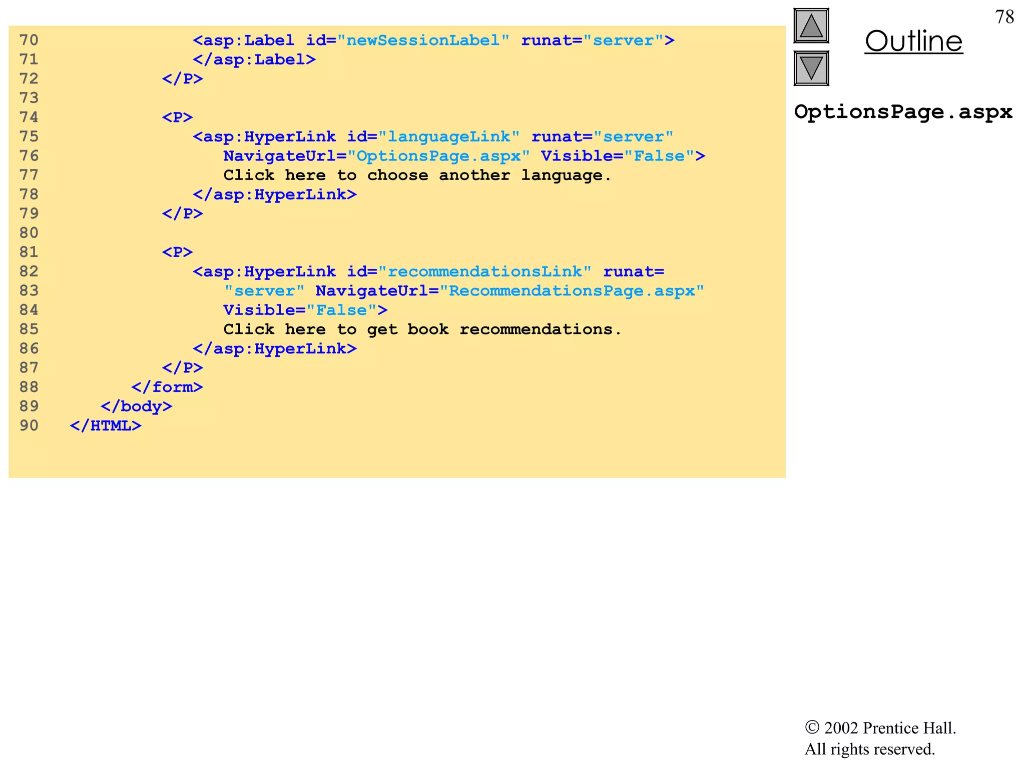 OptionsPage.aspx 70  <asp:Label id= "newSessionLabel"  runat= "server" > 71  </asp:Label> 72  </P> 73  74  <P> 75  <asp:HyperLink id= "languageLink"  runat= "server" 76  NavigateUrl= "OptionsPage.aspx"  Visible= "False" > 77  Click here to choose another language. 78  </asp:HyperLink> 79  </P> 80  81  <P> 82  <asp:HyperLink id= "recommendationsLink"  runat= 83  "server"  NavigateUrl= "RecommendationsPage.aspx" 84  Visible= "False" > 85  Click here to get book recommendations. 86  </asp:HyperLink> 87  </P> 88  </form> 89  </body> 90  </HTML> 
