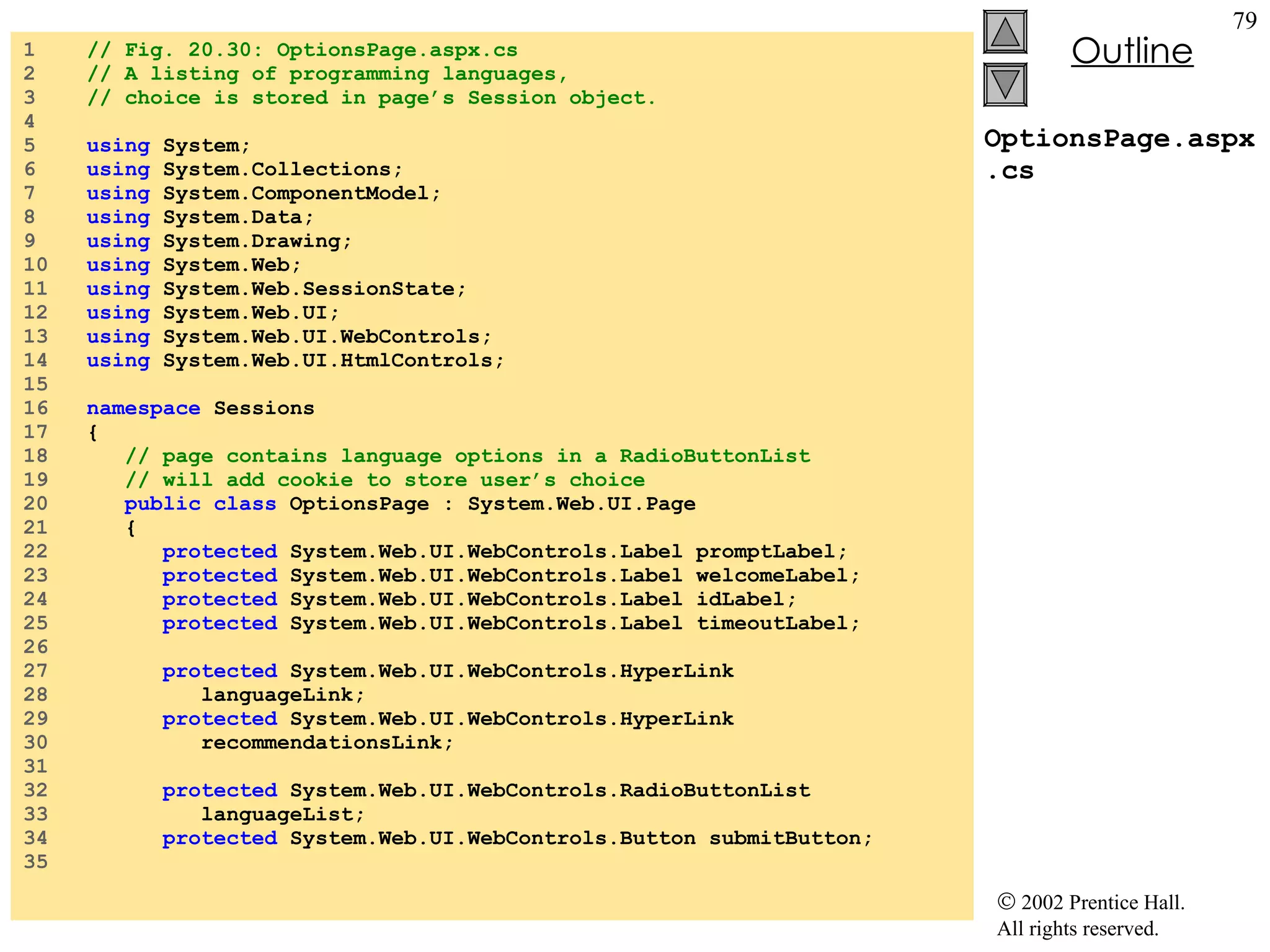 OptionsPage.aspx.cs 1  // Fig. 20.30: OptionsPage.aspx.cs 2  // A listing of programming languages, 3  // choice is stored in page’s Session object. 4  5  using  System; 6  using  System.Collections; 7  using  System.ComponentModel; 8  using  System.Data; 9  using  System.Drawing; 10  using  System.Web; 11  using  System.Web.SessionState; 12  using  System.Web.UI; 13  using  System.Web.UI.WebControls; 14  using  System.Web.UI.HtmlControls; 15  16  namespace  Sessions 17  { 18  // page contains language options in a RadioButtonList 19  // will add cookie to store user’s choice 20  public class  OptionsPage : System.Web.UI.Page 21  { 22  protected  System.Web.UI.WebControls.Label promptLabel; 23  protected  System.Web.UI.WebControls.Label welcomeLabel; 24  protected  System.Web.UI.WebControls.Label idLabel; 25  protected  System.Web.UI.WebControls.Label timeoutLabel; 26  27  protected  System.Web.UI.WebControls.HyperLink 28  languageLink; 29  protected  System.Web.UI.WebControls.HyperLink 30  recommendationsLink; 31  32  protected  System.Web.UI.WebControls.RadioButtonList 33  languageList; 34  protected  System.Web.UI.WebControls.Button submitButton; 35  