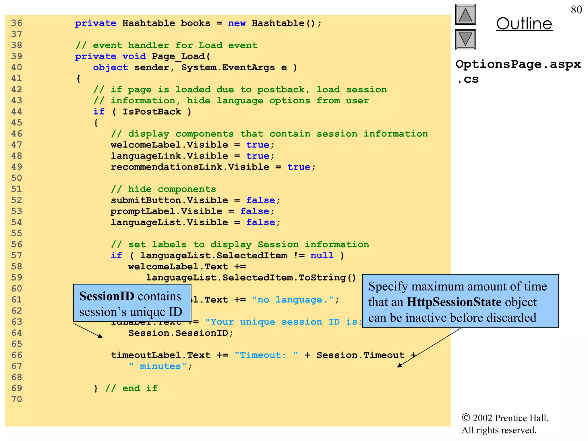 OptionsPage.aspx.cs 36  private  Hashtable books =  new  Hashtable(); 37  38  // event handler for Load event 39  private void  Page_Load(  40  object  sender, System.EventArgs e ) 41  { 42  // if page is loaded due to postback, load session 43  // information, hide language options from user 44  if  ( IsPostBack ) 45  { 46  // display components that contain session information 47  welcomeLabel.Visible =  true ; 48  languageLink.Visible =  true ; 49  recommendationsLink.Visible =  true ; 50  51  // hide components 52  submitButton.Visible =  false ; 53  promptLabel.Visible =  false ; 54  languageList.Visible =  false ; 55  56  // set labels to display Session information 57  if  ( languageList.SelectedItem !=  null  ) 58  welcomeLabel.Text +=  59  languageList.SelectedItem.ToString() +  "." ; 60  else 61  welcomeLabel.Text +=  "no language." ; 62  63  idLabel.Text +=  "Your unique session ID is: "  +  64  Session.SessionID; 65  66  timeoutLabel.Text +=  "Timeout: "  + Session.Timeout +  67  " minutes" ; 68  69  }  // end if 70  SessionID  contains session’s unique ID Specify maximum amount of time that an  HttpSessionState  object can be inactive before discarded 