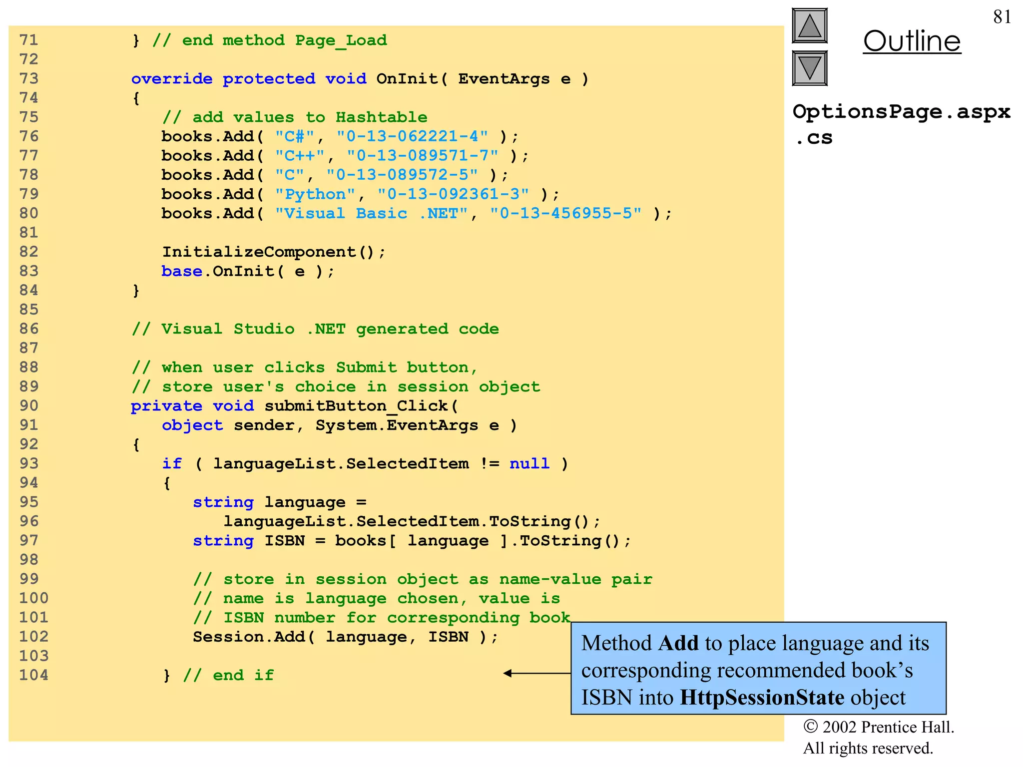 OptionsPage.aspx.cs 71  }  // end method Page_Load 72  73  override protected void  OnInit( EventArgs e ) 74  { 75  // add values to Hashtable 76  books.Add(  "C#" ,  "0-13-062221-4"  ); 77  books.Add(  "C++" ,  "0-13-089571-7"  ); 78  books.Add(  "C" ,  "0-13-089572-5"  ); 79  books.Add(  "Python" ,  "0-13-092361-3"  ); 80  books.Add(  "Visual Basic .NET" ,  "0-13-456955-5"  ); 81  82  InitializeComponent(); 83  base .OnInit( e ); 84  } 85  86  // Visual Studio .NET generated code 87  88  // when user clicks Submit button, 89  // store user's choice in session object 90  private void  submitButton_Click( 91  object  sender, System.EventArgs e ) 92  { 93  if  ( languageList.SelectedItem !=  null  ) 94  { 95  string  language = 96  languageList.SelectedItem.ToString(); 97  string  ISBN = books[ language ].ToString(); 98  99  // store in session object as name-value pair 100  // name is language chosen, value is 101  // ISBN number for corresponding book 102  Session.Add( language, ISBN ); 103  104  }  // end if Method  Add  to place language and its corresponding recommended book’s ISBN into  HttpSessionState  object 