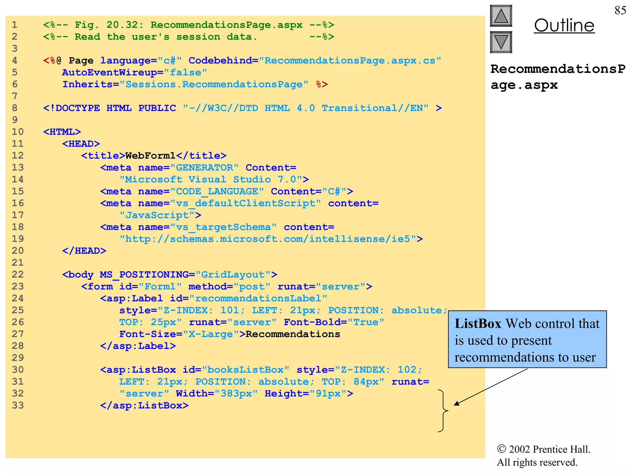 RecommendationsPage.aspx 1  <%-- Fig. 20.32: RecommendationsPage.aspx --%> 2  <%-- Read the user's session data.  --%> 3  4  <% @ Page  language= "c#"  Codebehind= "RecommendationsPage.aspx.cs" 5  AutoEventWireup= "false" 6  Inherits= "Sessions.RecommendationsPage"   %> 7  8  <!DOCTYPE HTML PUBLIC  "-//W3C//DTD HTML 4.0 Transitional//EN"  > 9  10  <HTML> 11  <HEAD> 12  <title> WebForm1 </title> 13  <meta name= "GENERATOR"  Content= 14  "Microsoft Visual Studio 7.0" > 15  <meta name= "CODE_LANGUAGE"  Content= "C#" > 16  <meta name= "vs_defaultClientScript"  content= 17  "JavaScript" > 18  <meta name= "vs_targetSchema"  content= 19  "http://schemas.microsoft.com/intellisense/ie5" > 20  </HEAD> 21  22  <body MS_POSITIONING= "GridLayout" > 23  <form id= "Form1"  method= "post"  runat= "server" > 24  <asp:Label id= "recommendationsLabel" 25  style= "Z-INDEX: 101; LEFT: 21px; POSITION: absolute; 26  TOP: 25px"  runat= "server"  Font-Bold= "True"  27  Font-Size= "X-Large" > Recommendations 28  </asp:Label> 29  30  <asp:ListBox id= "booksListBox"  style= "Z-INDEX: 102; 31  LEFT: 21px; POSITION: absolute; TOP: 84px"  runat= 32  "server"  Width= "383px"  Height= "91px" > 33  </asp:ListBox> ListBox  Web control that is used to present recommendations to user 
