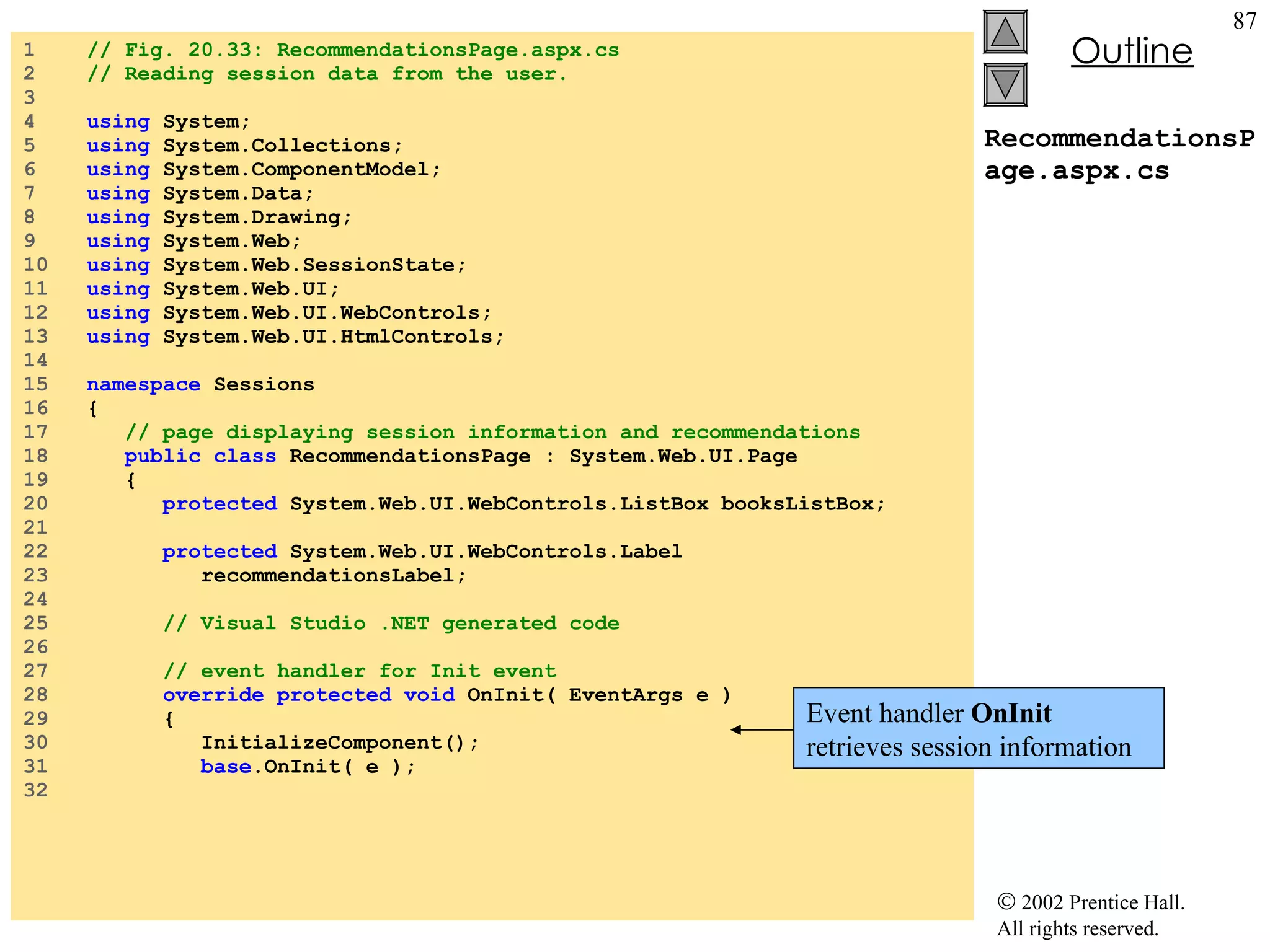 RecommendationsPage.aspx.cs 1  // Fig. 20.33: RecommendationsPage.aspx.cs 2  // Reading session data from the user. 3  4  using  System; 5  using  System.Collections; 6  using  System.ComponentModel; 7  using  System.Data; 8  using  System.Drawing; 9  using  System.Web; 10  using  System.Web.SessionState; 11  using  System.Web.UI; 12  using  System.Web.UI.WebControls; 13  using  System.Web.UI.HtmlControls; 14  15  namespace  Sessions 16  { 17  // page displaying session information and recommendations 18  public class  RecommendationsPage : System.Web.UI.Page 19  { 20  protected  System.Web.UI.WebControls.ListBox booksListBox; 21  22  protected  System.Web.UI.WebControls.Label  23  recommendationsLabel; 24  25  // Visual Studio .NET generated code 26  27  // event handler for Init event 28  override protected void  OnInit( EventArgs e ) 29  { 30  InitializeComponent(); 31  base .OnInit( e ); 32  Event handler  OnInit  retrieves session information 
