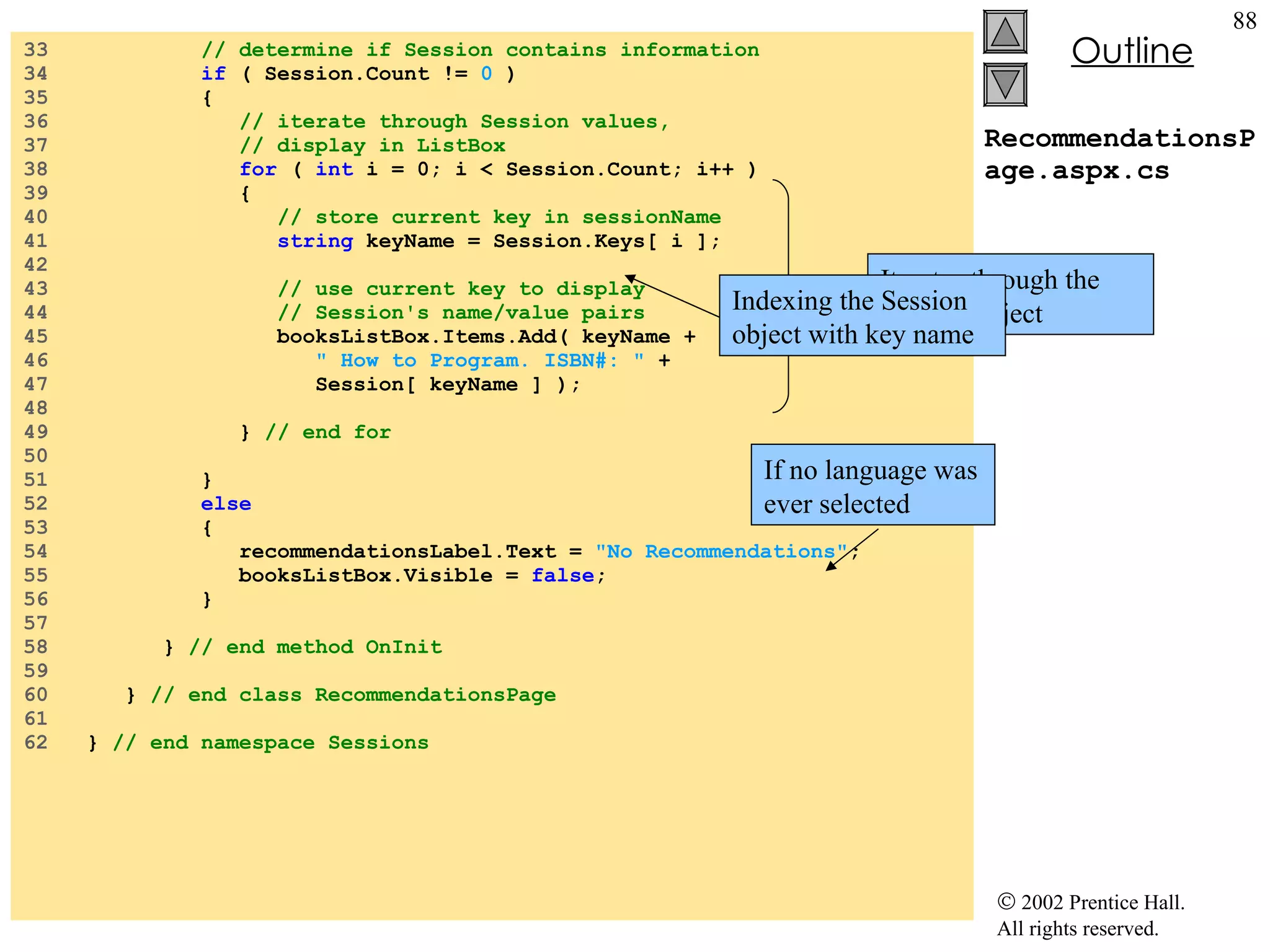 RecommendationsPage.aspx.cs 33  // determine if Session contains information 34  if  ( Session.Count !=  0  ) 35  { 36  // iterate through Session values, 37  // display in ListBox 38  for  (  int  i = 0; i < Session.Count; i++ ) 39  { 40  // store current key in sessionName 41  string  keyName = Session.Keys[ i ]; 42  43  // use current key to display 44  // Session's name/value pairs 45  booksListBox.Items.Add( keyName + 46  " How to Program. ISBN#: "  + 47  Session[ keyName ] ); 48  49  }  // end for 50  51  } 52  else 53  { 54  recommendationsLabel.Text =  "No Recommendations" ; 55  booksListBox.Visible =  false ; 56  } 57  58  }  // end method OnInit 59  60  }  // end class RecommendationsPage 61  62  }  // end namespace Sessions If no language was ever selected Iterates through the Session object Indexing the Session object with key name 