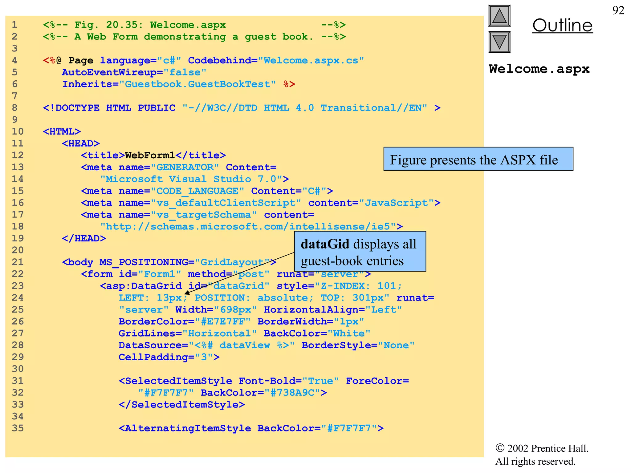 Welcome.aspx 1  <%-- Fig. 20.35: Welcome.aspx  --%> 2  <%-- A Web Form demonstrating a guest book. --%> 3  4  <% @ Page  language= "c#"  Codebehind= "Welcome.aspx.cs" 5  AutoEventWireup= "false" 6  Inherits= "Guestbook.GuestBookTest"  %> 7  8  <!DOCTYPE HTML PUBLIC  "-//W3C//DTD HTML 4.0 Transitional//EN"  > 9  10  <HTML> 11  <HEAD> 12  <title> WebForm1 </title> 13  <meta name= "GENERATOR"  Content= 14  "Microsoft Visual Studio 7.0" > 15  <meta name= "CODE_LANGUAGE"  Content= "C#" > 16  <meta name= "vs_defaultClientScript"  content= "JavaScript" > 17  <meta name= "vs_targetSchema"  content= 18  "http://schemas.microsoft.com/intellisense/ie5" > 19  </HEAD> 20  21  <body MS_POSITIONING= "GridLayout" > 22  <form id= "Form1"  method= "post"  runat= "server" > 23  <asp:DataGrid id= "dataGrid"  style= "Z-INDEX: 101;  24  LEFT: 13px; POSITION: absolute; TOP: 301px"  runat= 25  "server"  Width= "698px"  HorizontalAlign= "Left"  26  BorderColor= "#E7E7FF"  BorderWidth= "1px"  27  GridLines= "Horizontal"  BackColor= "White" 28  DataSource= "<%# dataView %>"  BorderStyle= "None" 29  CellPadding= "3" > 30  31  <SelectedItemStyle Font-Bold= "True"  ForeColor= 32  "#F7F7F7"  BackColor= "#738A9C" > 33  </SelectedItemStyle> 34  35  <AlternatingItemStyle BackColor= "#F7F7F7" > Figure presents the ASPX file dataGid  displays all guest-book entries 