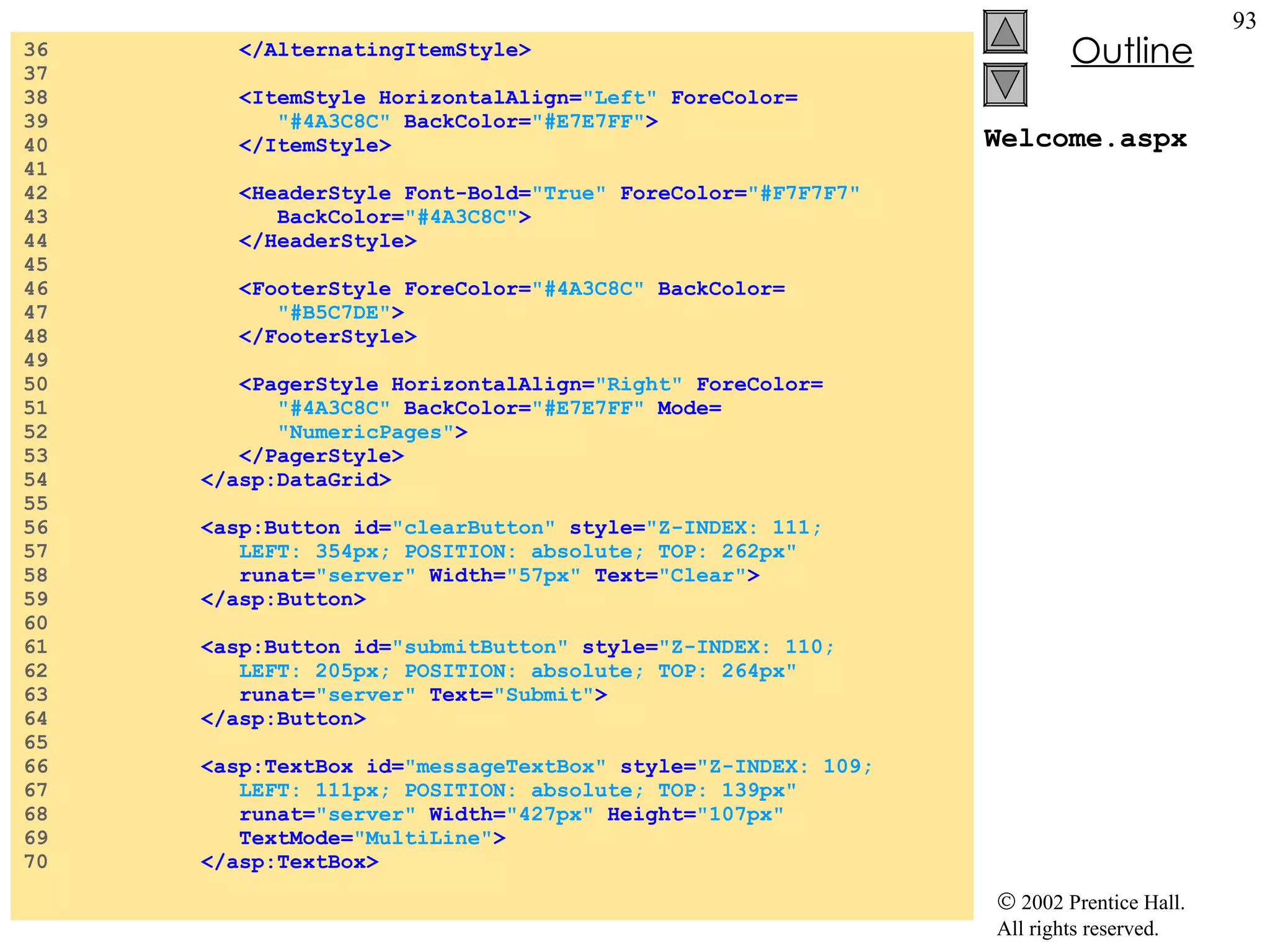 Welcome.aspx 36  </AlternatingItemStyle> 37  38  <ItemStyle HorizontalAlign= "Left"  ForeColor= 39  "#4A3C8C"  BackColor= "#E7E7FF" > 40  </ItemStyle> 41  42  <HeaderStyle Font-Bold= "True"  ForeColor= "#F7F7F7" 43  BackColor= "#4A3C8C" > 44  </HeaderStyle> 45  46  <FooterStyle ForeColor= "#4A3C8C"  BackColor= 47  "#B5C7DE" > 48  </FooterStyle> 49  50  <PagerStyle HorizontalAlign= "Right"  ForeColor= 51  "#4A3C8C"  BackColor= "#E7E7FF"  Mode= 52  "NumericPages" > 53  </PagerStyle> 54  </asp:DataGrid> 55  56  <asp:Button id= "clearButton"  style= "Z-INDEX: 111;   57  LEFT: 354px; POSITION: absolute; TOP: 262px" 58  runat= "server"  Width= "57px"  Text= "Clear" > 59  </asp:Button> 60  61  <asp:Button id= "submitButton"  style= "Z-INDEX: 110;  62  LEFT: 205px; POSITION: absolute; TOP: 264px" 63  runat= "server"  Text= "Submit" > 64  </asp:Button> 65  66  <asp:TextBox id= "messageTextBox"  style= "Z-INDEX: 109; 67  LEFT: 111px; POSITION: absolute; TOP: 139px" 68  runat= "server"  Width= "427px"  Height= "107px"  69  TextMode= "MultiLine" > 70  </asp:TextBox> 