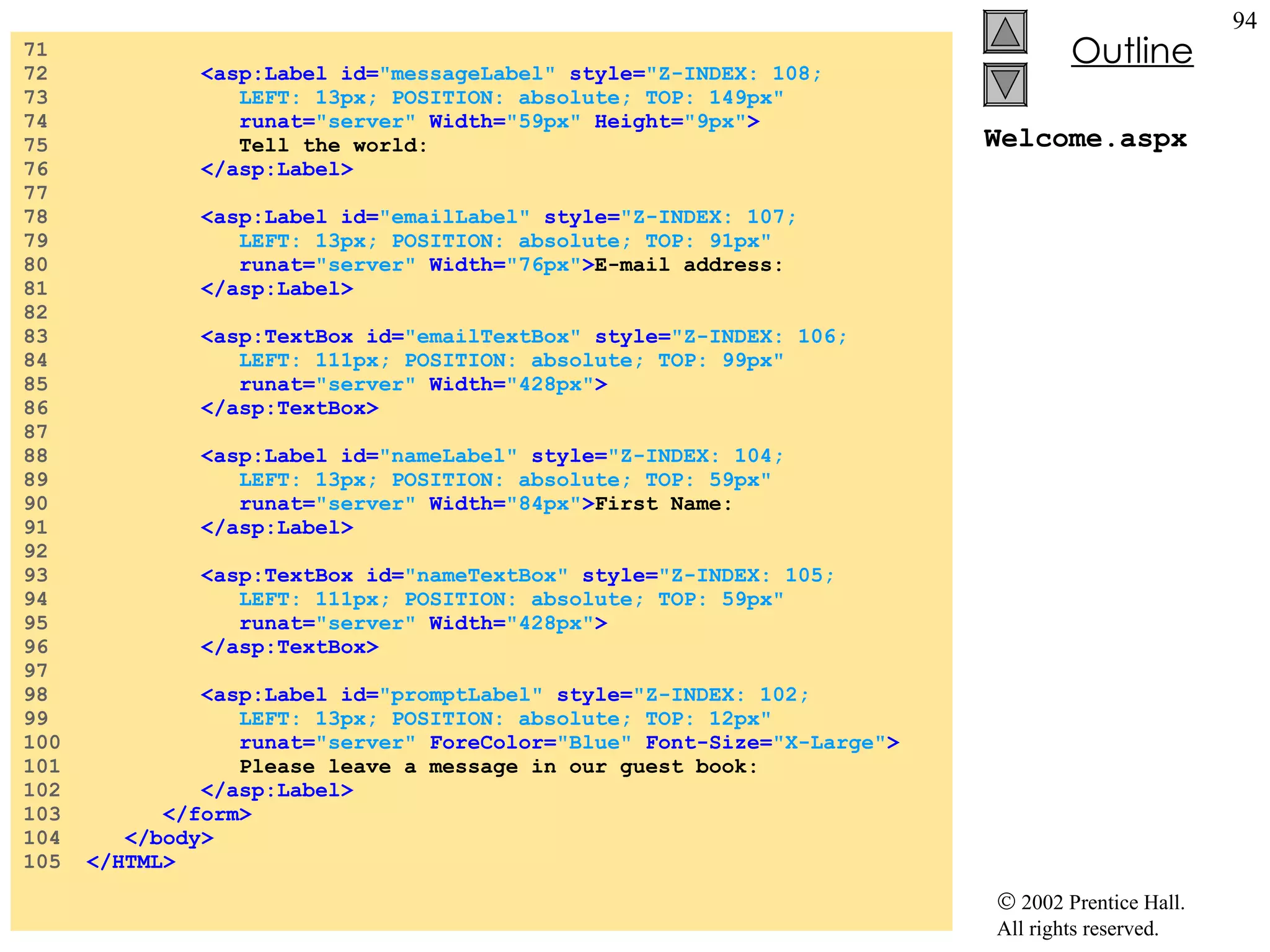 Welcome.aspx 71  72  <asp:Label id= "messageLabel"  style= "Z-INDEX: 108;   73  LEFT: 13px; POSITION: absolute; TOP: 149px"  74  runat= "server"  Width= "59px"  Height= "9px" > 75  Tell the world: 76  </asp:Label> 77  78  <asp:Label id= "emailLabel"  style= "Z-INDEX: 107;  79  LEFT: 13px; POSITION: absolute; TOP: 91px"  80  runat= "server"  Width= "76px" > E-mail address: 81  </asp:Label> 82  83  <asp:TextBox id= "emailTextBox"  style= "Z-INDEX: 106;  84  LEFT: 111px; POSITION: absolute; TOP: 99px"  85  runat= "server"  Width= "428px" > 86  </asp:TextBox> 87  88  <asp:Label id= "nameLabel"  style= "Z-INDEX: 104;  89  LEFT: 13px; POSITION: absolute; TOP: 59px"   90  runat= "server"  Width= "84px" > First Name: 91  </asp:Label> 92  93  <asp:TextBox id= "nameTextBox"  style= "Z-INDEX: 105;  94  LEFT: 111px; POSITION: absolute; TOP: 59px"  95  runat= "server"  Width= "428px" > 96  </asp:TextBox> 97  98  <asp:Label id= "promptLabel"  style= "Z-INDEX: 102;  99  LEFT: 13px; POSITION: absolute; TOP: 12px"  100  runat= "server"  ForeColor= "Blue"  Font-Size= "X-Large" > 101  Please leave a message in our guest book: 102  </asp:Label> 103  </form> 104  </body> 105  </HTML> 