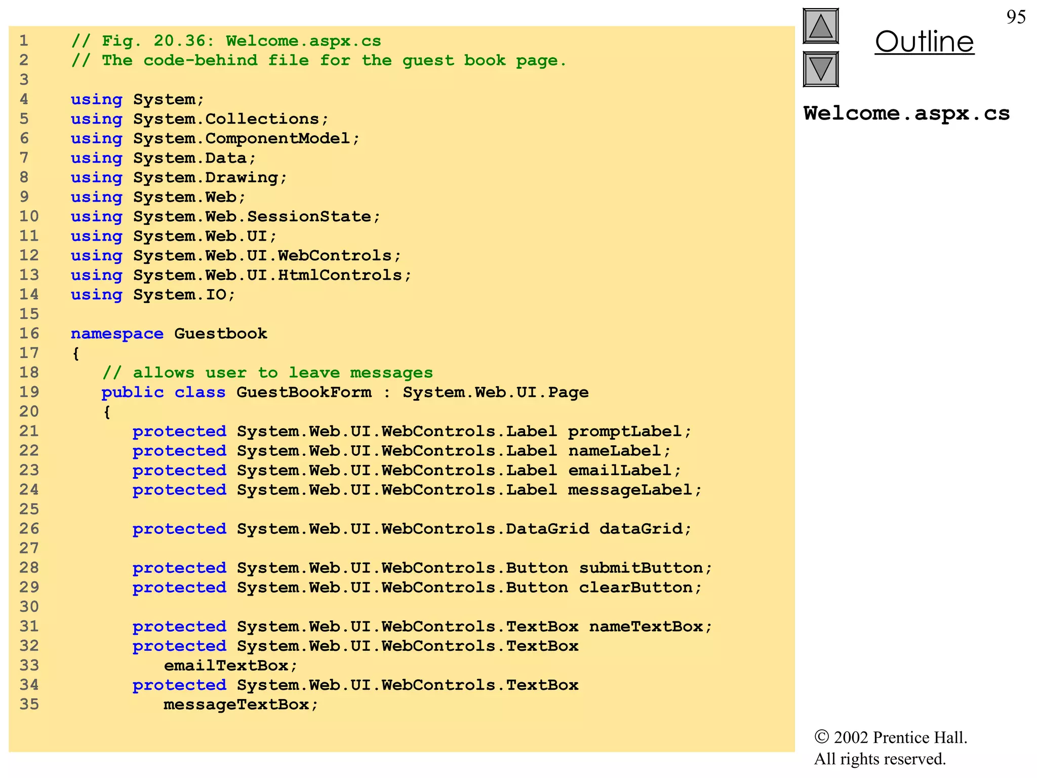 Welcome.aspx.cs 1  // Fig. 20.36: Welcome.aspx.cs 2  // The code-behind file for the guest book page. 3  4  using  System; 5  using  System.Collections; 6  using  System.ComponentModel; 7  using  System.Data; 8  using  System.Drawing; 9  using  System.Web; 10  using  System.Web.SessionState; 11  using  System.Web.UI; 12  using  System.Web.UI.WebControls; 13  using  System.Web.UI.HtmlControls; 14  using  System.IO; 15  16  namespace  Guestbook 17  { 18  // allows user to leave messages 19  public class  GuestBookForm : System.Web.UI.Page 20  { 21  protected  System.Web.UI.WebControls.Label promptLabel; 22  protected  System.Web.UI.WebControls.Label nameLabel; 23  protected  System.Web.UI.WebControls.Label emailLabel; 24  protected  System.Web.UI.WebControls.Label messageLabel; 25  26  protected  System.Web.UI.WebControls.DataGrid dataGrid; 27  28  protected  System.Web.UI.WebControls.Button submitButton; 29  protected  System.Web.UI.WebControls.Button clearButton; 30  31  protected  System.Web.UI.WebControls.TextBox nameTextBox; 32  protected  System.Web.UI.WebControls.TextBox 33  emailTextBox; 34  protected  System.Web.UI.WebControls.TextBox 35  messageTextBox; 
