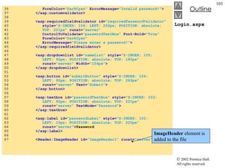 Login.aspx 36  ForeColor= "DarkCyan"  ErrorMessage= "Invalid password!" > 37  </asp:customvalidator> 38  39  <asp:requiredfieldvalidator id= "requiredPasswordValidator"  40  style= "Z-INDEX: 106; LEFT: 262px; POSITION: absolute;  41  TOP: 221px"  runat= "server"  42  ControlToValidate= "passwordTextBox"  Font-Bold= "True"  43  ForeColor= "DarkCyan"  44  ErrorMessage= "Please enter a password!" > 45  </asp:requiredfieldvalidator> 46  47  <asp:dropdownlist id= "nameList"  style= "Z-INDEX: 105;  48  LEFT: 92px; POSITION: absolute; TOP: 185px"   49  runat= "server"  Width= "154px" > 50  </asp:dropdownlist> 51  52  <asp:button id= "submitButton"  style= "Z-INDEX: 104;  53  LEFT: 92px; POSITION: absolute; TOP: 263px"  54  runat= "server"  Text= "Submit" > 55  </asp:button> 56  57  <asp:textbox id= "passwordTextBox"  style= "Z-INDEX: 103;  58  LEFT: 92px; POSITION: absolute; TOP: 221px"   59  runat= "server"  TextMode= "Password" > 60  </asp:textbox> 61  62  <asp:label id= "passwordLabel"  style= "Z-INDEX: 102;  63  LEFT: 15px; POSITION: absolute; TOP: 220px"  64  runat= "server" > Password 65  </asp:label> 66  67  <Header:ImageHeader id= "ImageHeader1"  runat= "server" > ImageHeader  element is added to the file 