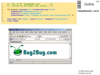 ImageHeader.ascx 1  <%-- Fig. 20.38: ImageHeader.ascx  --%> 2  <%-- Listing for the header user control. --%> 3  4  <% @ Control  Language= "c#"   AutoEventWireup= "false"  5  Codebehind= "ImageHeader.ascx.cs" 6  Inherits= "Database.ImageHeader"  7  TargetSchema= "http://schemas.microsoft.com/intellisense/ie5"   %> 8  9  <asp:Image id= "Image1"   runat= "server"  ImageUrl= "bug2bug.png" > 10  </asp:Image> 