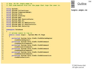 Login.aspx.cs 1  // Fig. 20.39: Login.aspx.cs 2  // The code-behind file for the page that logs the user in. 3  4  using  System; 5  using  System.Collections; 6  using  System.ComponentModel; 7  using  System.Data; 8  using  System.Drawing; 9  using  System.Web; 10  using  System.Web.SessionState; 11  using  System.Web.UI; 12  using  System.Web.UI.WebControls; 13  using  System.Web.UI.HtmlControls; 14  using  System.Web.Security; 15  16  namespace  Database 17  { 18  // allows users to log in 19  public   class  Login : System.Web.UI.Page 20  { 21  protected  System.Data.OleDb.OleDbDataAdapter  22  oleDbDataAdapter1; 23  protected  System.Data.OleDb.OleDbCommand  24  oleDbSelectCommand1; 25  protected  System.Data.OleDb.OleDbCommand  26  oleDbInsertCommand1; 27  protected  System.Data.OleDb.OleDbCommand  28  oleDbUpdateCommand1; 29  protected  System.Data.OleDb.OleDbCommand  30  oleDbDeleteCommand1; 31  protected  System.Data.OleDb.OleDbConnection 32  oleDbConnection1; 33  