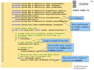 Login.aspx.cs 34  protected  System.Web.UI.WebControls.Label passwordLabel; 35  protected  System.Web.UI.WebControls.Label nameLabel; 36  protected  System.Web.UI.WebControls.Label promptLabel; 37  38  protected  System.Web.UI.WebControls.DropDownList nameList; 39  protected  System.Web.UI.WebControls.Button submitButton; 40  protected  System.Web.UI.WebControls.RequiredFieldValidator  41  requiredPasswordValidator; 42  protected  System.Web.UI.WebControls.CustomValidator  43  invalidPasswordValidator; 44  protected  System.Web.UI.WebControls.TextBox passwordTextBox; 45  46  protected  System.Data.OleDb.OleDbDataReader dataReader; 47  48  // handle Page's Load event 49  private   void  Page_Load(  object  sender, System.EventArgs e ) 50  { 51  // if page loads due to postback, process information 52  // otherwise, page is loading for first time, so 53  // do nothing 54  if  ( !IsPostBack ) 55  { 56  // open database connection 57  oleDbConnection1.Open(); 58  59  // execute query 60  dataReader =  61  oleDbDataAdapter1.SelectCommand.ExecuteReader(); 62  63  // while we can read a row from query result, 64  // add first item to drop-down list 65  while  ( dataReader.Read() ) 66  nameList.Items.Add( dataReader.GetString(  0  ) ); 67  Two validators  Allow specification on validity condition of a field If page is loaded for first time Execute SQL query, retrieve all rows from  Authors  table of  Books  database Place item in first column of each row into  namelist 