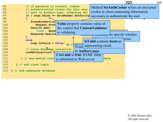 Login.aspx.cs 94  // if password is correct, create 95  // authentication ticket for this user and redirect 96  // user to Authors.aspx; otherwise set IsValid to false 97  if  ( args.Value == dataReader.GetString(  1  ) ) 98  { 99  FormsAuthentication.SetAuthCookie( 100  Request.Form[  "namelist"  ],  false  ); 101  Session.Add( 102  "name" , Request.Form[  "nameList"  ].ToString() ); 103  Response.Redirect(  "Authors.aspx"  ); 104  } 105  else 106  args.IsValid =  false ; 107  108  // close database connection 109  oleDbConnection1.Close(); 110  111  }  // end method invalidPasswordValidator_ServerValidate 112  113  }  // end class Login 114  115  }  // end namespace Database If  IsValid  is  true , HTML form is submitted to Web server Method  SetAuthCookie  writes an encrypted cookie to client containing information necessary to authenticate the user String  containing user name A  bool ean to specify whether this cookie should persist If authenticated, user redirected to  Authors.aspx IsValid  contains  bool ean representing result Value  property contains value of the control that  CustomValidator  is validating 