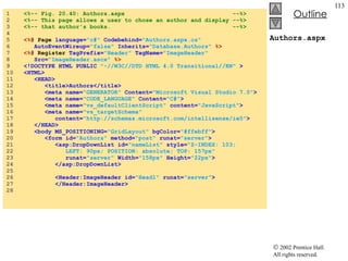 Authors.aspx 1  <%-- Fig. 20.40: Authors.aspx  --%> 2  <%-- This page allows a user to chose an author and display --%> 3  <%-- that author's books.  --%> 4  5  <% @ Page  language= "c#"  Codebehind= "Authors.aspx.cs"   6  AutoEventWireup= "false"  Inherits= "Database.Authors"   %> 7  <% @ Register  TagPrefix= "Header"  TagName= "ImageHeader"   8  Src= "ImageHeader.ascx"  %> 9  <!DOCTYPE HTML PUBLIC  "-//W3C//DTD HTML 4.0 Transitional//EN"  > 10  <HTML> 11  <HEAD> 12  <title>Authors</title> 13  <meta name= "GENERATOR"  Content= "Microsoft Visual Studio 7.0" > 14  <meta name= "CODE_LANGUAGE"  Content= "C#" > 15  <meta name= "vs_defaultClientScript"  content= "JavaScript" > 16  <meta name= "vs_targetSchema"  17  content= "http://schemas.microsoft.com/intellisense/ie5" > 18  </HEAD> 19  <body MS_POSITIONING= "GridLayout"  bgColor= "#ffebff" > 20  <form id= "Authors"  method= "post"  runat= "server" > 21  <asp:DropDownList id= "nameList"  style= "Z-INDEX: 103;  22  LEFT: 90px; POSITION: absolute; TOP: 157px"   23  runat= "server"  Width= "158px"  Height= "22px" > 24  </asp:DropDownList> 25  26  <Header:ImageHeader id= "Head1"  runat= "server" > 27  </Header:ImageHeader> 28  