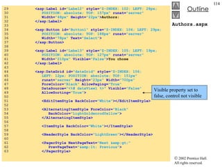 Authors.aspx 29  <asp:Label id= "Label2"  style= "Z-INDEX: 102; LEFT: 28px;  30  POSITION: absolute; TOP: 157px"  runat= "server"   31  Width= "48px"  Height= "22px" > Authors: 32  </asp:Label> 33  34  <asp:Button id= "Button1"  style= "Z-INDEX: 104; LEFT: 29px;  35  POSITION: absolute; TOP: 188px"  runat= "server"   36  Width= "78px"  Text= "Select" > 37  </asp:Button> 38  39  <asp:Label id= "Label3"  style= "Z-INDEX: 105; LEFT: 19px;  40  POSITION: absolute; TOP: 127px"  runat= "server"   41  Width= "210px"  Visible= "False" > You chose  42  </asp:Label> 43  44  <asp:DataGrid id= "dataGrid"  style= "Z-INDEX: 106;  45  LEFT: 12px; POSITION: absolute; TOP: 151px"   46  runat= "server"  Height= "23px"  Width= "700px"   47  ForeColor= "Black"  AllowPaging= "True"   48  DataSource= "<%# dataView1 %>"  Visible= "False"   49  AllowSorting= "True" > 50  51  <EditItemStyle BackColor= "White" ></EditItemStyle> 52  53  <AlternatingItemStyle ForeColor= "Black"   54  BackColor= "LightGoldenrodYellow" > 55  </AlternatingItemStyle> 56  57  <ItemStyle BackColor= "White" ></ItemStyle> 58  59  <HeaderStyle BackColor= "LightGreen" ></HeaderStyle> 60  61  <PagerStyle NextPageText= "Next &amp;gt;"   62  PrevPageText= "&amp;lt; Previous" > 63  </PagerStyle> Visible property set to false, control not visible 