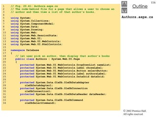 Authors.aspx.cs 1  // Fig. 20.41: Authors.aspx.cs 2  // The code-behind file for a page that allows a user to choose an 3  // author and then view a list of that author's books. 4  5  using  System; 6  using  System.Collections; 7  using  System.ComponentModel; 8  using  System.Data; 9  using  System.Drawing; 10  using  System.Web; 11  using  System.Web.SessionState; 12  using  System.Web.UI; 13  using  System.Web.UI.WebControls; 14  using  System.Web.UI.HtmlControls; 15  16  namespace  Database 17  { 18  // let user pick an author, then display that author's books 19  public   class  Authors : System.Web.UI.Page 20  { 21  protected  System.Web.UI.WebControls.DropDownList nameList; 22  protected  System.Web.UI.WebControls.Label choseLabel; 23  protected  System.Web.UI.WebControls.Button selectButton; 24  protected  System.Web.UI.WebControls.Label authorsLabel; 25  protected  System.Web.UI.WebControls.DataGrid dataGrid; 26  27  protected  System.Data.OleDb.OleDbDataAdapter  28  oleDbDataAdapter1; 29  protected  System.Data.OleDb.OleDbConnection  30  oleDbConnection1; 31  protected  System.Data.OleDb.OleDbDataReader dataReader; 32  33  protected  System.Data.OleDb.OleDbCommand  34  oleDbSelectCommand1; 