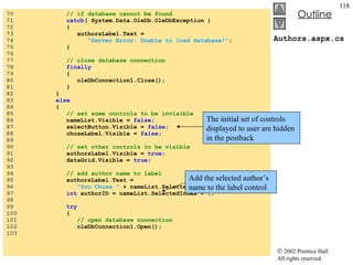 Authors.aspx.cs 70  // if database cannot be found 71  catch ( System.Data.OleDb.OleDbException ) 72  { 73  authorsLabel.Text =  74  "Server Error: Unable to load database!" ; 75  } 76  77  // close database connection  78  finally   79  { 80  oleDbConnection1.Close(); 81  } 82  } 83  else 84  {  85  // set some controls to be invisible 86  nameList.Visible =  false ; 87  selectButton.Visible =  false ; 88  choseLabel.Visible =  false ; 89  90  // set other controls to be visible 91  authorsLabel.Visible =  true ; 92  dataGrid.Visible =  true ; 93  94  // add author name to label 95  authorsLabel.Text =  96  "You Chose "  + nameList.SelectedItem +  "." ; 97  int  authorID = nameList.SelectedIndex +  1 ; 98  99  try 100  { 101  // open database connection 102  oleDbConnection1.Open(); 103  The initial set of controls displayed to user are hidden in the postback Add the selected author’s name to the label control 