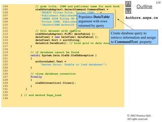 Authors.aspx.cs 104  // grab title, ISBN and publisher name for each book 105  oleDbDataAdapter1.SelectCommand.CommandText =  106  "SELECT Titles.Title, Titles.ISBN, "  + 107  "Publishers.PublisherName FROM AuthorISBN "  +  108  "INNER JOIN Titles ON AuthorISBN.ISBN = "  +  109  "Titles.ISBN, Publishers WHERE "  + 110  "(AuthorISBN.AuthorID = "  + authorID +  ")" ; 111  112  // fill dataset with results 113  oleDbDataAdapter1.Fill( dataTable1 ); 114  dataView1 =  new  DataView( dataTable1 ); 115  dataView1.Sort = sortString; 116  dataGrid.DataBind();  // bind grid to data source 117  } 118  119  // if database cannot be found 120  catch ( System.Data.OleDb.OleDbException ) 121  { 122  authorsLabel.Text =  123  "Server Error: Unable to load database!" ; 124  } 125  126  // close database connection  127  finally   128  { 129  oleDbConnection1.Close(); 130  } 131  } 132  133  }  // end method Page_Load 134  Create database query to retrieve information and assign to  CommandText   property Populates  DataTable  argument with rows returned by query 