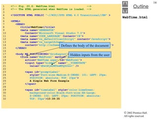WebTime.html 1  <!-- Fig. 20.6: WebTime.html  --> 2  <!-- The HTML generated when WebTime is loaded. --> 3  4  <!DOCTYPE HTML PUBLIC   "-//W3C//DTD HTML 4.0 Transitional//EN"   > 5  6  <HTML> 7  <HEAD> 8  <title> WebTime </title> 9  <meta name= "GENERATOR"  10  Content= "Microsoft Visual Studio 7.0" > 11  <meta name= "CODE_LANGUAGE"   Content= "C#" > 12  <meta name= "vs_defaultClientScript"   content= "JavaScript" > 13  <meta name= "vs_targetSchema"   14  content= "http://schemas.microsoft.com/intellisense/ie5" > 15  </HEAD> 16  17  <body MS_POSITIONING= "GridLayout" > 18  <form name= "WebForm1"   method= "post"   19  action= "WebTime.aspx"   id= "WebForm1" > 20  <input type= "hidden"   name= "__VIEWSTATE"   21  value= "dDwtNjA2MTkwMTQ5Ozs+"   /> 22  23  <span id= "promptLabel"   24  style= "font-size:Medium;Z-INDEX: 101; LEFT: 25px;   25  POSITION: absolute; TOP: 23px" > 26  A Simple Web Form Example 27  </span> 28  29  <span id= "timeLabel"   style= "color:LimeGreen; 30  background-color:Black;font-size:XX-Large; 31  Z-INDEX: 102; LEFT: 25px; POSITION: absolute;  32  TOP: 55px" > 10:39:35 Defines the body of the document Hidden inputs from the user 