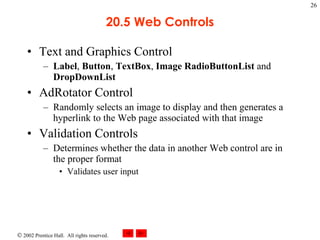 20.5 Web Controls Text and Graphics Control Label ,  Button ,  TextBox ,  Image   RadioButtonList  and  DropDownList AdRotator Control Randomly selects an image to display and then generates a hyperlink to the Web page associated with that image Validation Controls Determines whether the data in another Web control are in the proper format Validates user input 