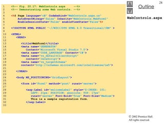 WebControls.aspx 1  <%-- Fig. 20.17: WebControls.aspx  --%> 2  <%-- Demonstrating some Web controls. --%> 3  4  <% @ Page  language= "c#"   Codebehind= "WebControls.aspx.cs"  5  AutoEventWireup= "false"   Inherits= "WebControls.WebForm1" 6  EnableSessionState= "False"   enableViewState= "False" %> 7  8  <!DOCTYPE HTML PUBLIC   "-//W3C//DTD HTML 4.0 Transitional//EN"  > 9  10  <HTML> 11  <HEAD> 12  13  <title> WebForm1 </title> 14  <meta name= "GENERATOR"  15  Content= "Microsoft Visual Studio 7.0" > 16  <meta name= "CODE_LANGUAGE"  Content= "C#" > 17  <meta name= "vs_defaultClientScript"  18  content= "JavaScript" > 19  <meta name= "vs_targetSchema"  20  content= "http://schemas.microsoft.com/intellisense/ie5" > 21  22  </HEAD> 23  24  <body MS_POSITIONING= "GridLayout" > 25  26  <form id= "Form1"   method= "post"   runat= "server" > 27  28  <asp:Label id= "welcomeLabel"   style= "Z-INDEX: 101;  29  LEFT: 21px; POSITION: absolute; TOP: 17px"  30  runat= "server"   Font-Bold= "True"   Font-Size= "Medium" > 31  This is a sample registration form. 32  </asp:Label> 33  
