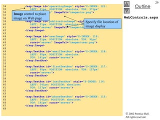 WebControls.aspx 34  <asp:Image id= "operatingImage"  style= "Z-INDEX: 121;  35  LEFT: 21px; POSITION: absolute; TOP: 371px"  36  runat= "server"  ImageUrl= "images\os.png" > 37  </asp:Image> 38  39  <asp:Image id= "publicationImage"   style= "Z-INDEX: 120;  40  LEFT: 21px; POSITION: absolute; TOP: 245px"  41  runat= "server"  ImageUrl= "images\downloads.png" > 42  </asp:Image> 43  44  <asp:Image id= "userImage"   style= "Z-INDEX: 119;  45  LEFT: 21px; POSITION: absolute; TOP: 91px"  46  runat= "server"  ImageUrl= "images\user.png" > 47  </asp:Image> 48  49  <asp:TextBox id= "emailTextBox"   style= "Z-INDEX: 118;  50  LEFT: 95px; POSITION: absolute;  51  TOP: 161px"   runat= "server" > 52  </asp:TextBox> 53  54  <asp:TextBox id= "firstTextBox"   style= "Z-INDEX: 117;  55  LEFT: 95px; POSITION: absolute; TOP: 127px"  56  runat= "server" > 57  </asp:TextBox> 58  59  <asp:TextBox id= "lastTextBox"   style= "Z-INDEX: 116;  60  LEFT: 341px; POSITION: absolute;  61  TOP: 127px"   runat= "server" > 62  </asp:TextBox> 63  64  <asp:TextBox id= "phoneTextBox"  style= "Z-INDEX: 115;  65  LEFT: 341px; POSITION: absolute;  66  TOP: 161px"   runat= "server" > 67  </asp:TextBox> 68  Image  control to place image on Web page Specify file location of image display 