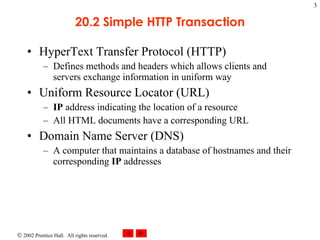 20.2 Simple HTTP Transaction HyperText Transfer Protocol (HTTP) Defines methods and headers which allows clients and servers exchange information in uniform way  Uniform Resource Locator (URL) IP  address indicating the location of a resource All HTML documents have a corresponding URL Domain Name Server (DNS) A computer that maintains a database of hostnames and their corresponding  IP  addresses 