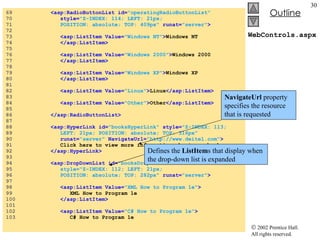 WebControls.aspx 69  <asp:RadioButtonList id= "operatingRadioButtonList"  70  style= "Z-INDEX: 114; LEFT: 21px;  71  POSITION: absolute; TOP: 409px"  runat= "server" > 72  73  <asp:ListItem Value= "Windows NT" > Windows NT 74  </asp:ListItem> 75  76  <asp:ListItem Value= "Windows 2000" > Windows 2000 77  </asp:ListItem> 78  79  <asp:ListItem Value= "Windows XP" > Windows XP 80  </asp:ListItem> 81  82  <asp:ListItem Value= "Linux" > Linux </asp:ListItem> 83  84  <asp:ListItem Value= "Other" > Other </asp:ListItem> 85  86  </asp:RadioButtonList> 87  88  <asp:HyperLink id= "booksHyperLink"  style= "Z-INDEX: 113;   89  LEFT: 21px; POSITION: absolute; TOP: 316px"   90  runat= "server"  NavigateUrl= "http://www.deitel.com" > 91  Click here to view more information about our books. 92  </asp:HyperLink> 93  94  <asp:DropDownList id= "booksDropDownList"   95  style="Z-INDEX: 112; LEFT: 21px;  96  POSITION: absolute; TOP: 282px"   runat= "server" > 97  98  <asp:ListItem Value= "XML How to Program 1e" > 99  XML How to Program 1e 100  </asp:ListItem> 101  102  <asp:ListItem Value= "C# How to Program 1e" > 103  C# How to Program 1e NavigateUrl  property specifies the resource that is requested Defines the  ListItem s that display when  the drop-down list is expanded  