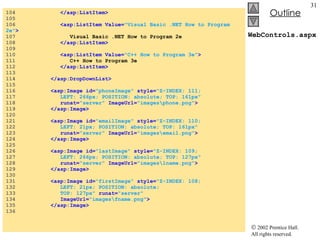 WebControls.aspx 104  </asp:ListItem> 105  106  <asp:ListItem Value= "Visual Basic .NET How to Program 2e" > 107  Visual Basic .NET How to Program 2e 108  </asp:ListItem> 109  110  <asp:ListItem Value= "C++ How to Program 3e" > 111  C++ How to Program 3e 112  </asp:ListItem> 113  114  </asp:DropDownList> 115  116  <asp:Image id= "phoneImage"   style= "Z-INDEX: 111;  117  LEFT: 266px; POSITION: absolute; TOP: 161px"  118  runat= "server"  ImageUrl= "images\phone.png" > 119  </asp:Image> 120  121  <asp:Image id= "emailImage"  style= "Z-INDEX: 110;  122  LEFT: 21px; POSITION: absolute; TOP: 161px"  123  runat= "server"  ImageUrl= "images\email.png" > 124  </asp:Image> 125  126  <asp:Image id= "lastImage"   style= "Z-INDEX: 109;  127  LEFT: 266px; POSITION: absolute; TOP: 127px"  128  runat= "server"  ImageUrl= "images\lname.png" > 129  </asp:Image> 130  131  <asp:Image id= "firstImage"   style= "Z-INDEX: 108;  132  LEFT: 21px; POSITION: absolute;   133  TOP: 127px"  runat= "server"  134  ImageUrl= "images\fname.png" > 135  </asp:Image> 136  