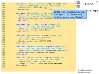 WebControls.aspx 137  <asp:Button id= "registerButton"   style= "Z-INDEX: 107;  138  LEFT: 21px; POSITION: absolute; TOP: 547px"  139  runat= "server"  Text= "Register" > 140  </asp:Button> 141  142  <asp:Label id= "bookLabel"   style= "Z-INDEX: 106;  143  LEFT: 216px; POSITION: absolute; TOP: 245px"  144  runat= "server"  ForeColor= "DarkCyan" > 145  Which book would you like information about? 146  </asp:Label> 147  148  <asp:Label id= "fillLabel"   style= "Z-INDEX: 105;  149  LEFT: 218px; POSITION: absolute; TOP: 91px"  150  runat= "server"  ForeColor= "DarkCyan" > 151  Please fill out the fields below. 152  </asp:Label> 153  154  <asp:Label id= "phoneLabel"   style= "Z-INDEX: 104;  155  LEFT: 266px; POSITION: absolute;  156  TOP: 198px"  runat= "server" > 157  Must be in the form (555)555-5555. 158  </asp:Label> 159  160  <asp:Label id= "operatingLabel"   style= "Z-INDEX: 103;  161  LEFT: 220px; POSITION: absolute; TOP: 371px"  162  runat= "server"   Height= "9px"   ForeColor= "DarkCyan" > 163  Which operating system are you using? 164  </asp:Label> 165  166  <asp:Label id= "registerLabel"   style= "Z-INDEX: 102;  167  LEFT: 21px; POSITION: absolute; TOP: 46px"  168  runat= "server"   Font-Italic= "True" > 169  Please fill in all fields and click Register. 170  </asp:Label> 171  Button  Web control typically maps to an input HTML element with attribute type and value “ button ” 
