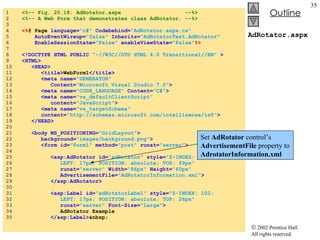 AdRotator.aspx 1  <%-- Fig. 20.18: AdRotator.aspx  --%> 2  <%-- A Web Form that demonstrates class AdRotator. --%> 3  4  <% @ Page  language= "c#"  Codebehind= "AdRotator.aspx.cs"  5  AutoEventWireup= "false"   Inherits= "AdRotatorTest.AdRotator" 6  EnableSessionState= "False"  enableViewState= "False" %> 7  8  <!DOCTYPE HTML PUBLIC   "-//W3C//DTD HTML 4.0 Transitional//EN"   > 9  <HTML> 10  <HEAD> 11  <title> WebForm1 </title> 12  <meta name= "GENERATOR"  13  Content= "Microsoft Visual Studio 7.0" > 14  <meta name= "CODE_LANGUAGE"  Content= "C#" > 15  <meta name= "vs_defaultClientScript"  16  content= "JavaScript" > 17  <meta name= "vs_targetSchema"  18  content= "http://schemas.microsoft.com/intellisense/ie5" > 19  </HEAD> 20  21  <body MS_POSITIONING= "GridLayout" > 22  background= "images/background.png" > 23  <form id= "Form1"   method= "post"  runat= "server" > 24  25  <asp:AdRotator id= "adRotator"  style= "Z-INDEX: 101;  26  LEFT: 17px; POSITION: absolute; TOP: 69px"  27  runat= "server"   Width= "86px"  Height= "60px"  28  AdvertisementFile= "AdRotatorInformation.xml" > 29  </asp:AdRotator> 30  31  <asp:Label id= "adRotatorLabel"  style= "Z-INDEX: 102;  32  LEFT: 17px; POSITION: absolute; TOP: 26px"  33  runat= "server"   Font-Size= "Large" > 34  AdRotator Example 35  </asp:Label> &nbsp; Set  AdRotator  control’s  AdvertisementFile  property to  AdrotatorInformation.xml 