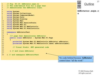 AdRotator.aspx.cs 1  // Fig. 20.19: AdRotator.aspx.cs 2  // The code-behind file for a page that 3  // demonstrates the AdRotator class. 4  5  using  System; 6  using  System.Collections; 7  using  System.ComponentModel; 8  using  System.Data; 9  using  System.Drawing; 10  using  System.Web; 11  using  System.Web.SessionState; 12  using  System.Web.UI; 13  using  System.Web.UI.WebControls; 14  using  System.Web.UI.HtmlControls; 15  16  namespace  AdRotatorTest 17  { 18  /// page that demonstrates AdRotator 19  public   class  AdRotator : System.Web.UI.Page 20  { 21  protected  System.Web.UI.WebControls.AdRotator adRotator; 22  protected  System.Web.UI.WebControls.Label adRotatorLabel; 23  24  // Visual Studio .NET generated code 25  26  }  // end class AdRotator 27  28  }  // end namespace AdRotatorTest No code-behind because  AdRotator  control does “all the work” 
