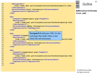 AdRotatorInformation.xml 36  <NavigateUrl> 37  http://www.odci.gov/cia/publications/factbook/geos/it.html 38  </NavigateUrl> 39  <AlternateText> Italy Information </AlternateText> 40  <Impressions> 1 </Impressions> 41  </Ad> 42  43  <Ad> 44  <ImageUrl> images/spain.png </ImageUrl> 45  <NavigateUrl> 46  http://www.odci.gov/cia/publications/factbook/geos/sp.html 47  </NavigateUrl> 48  <AlternateText> Spain Information </AlternateText> 49  <Impressions> 1 </Impressions> 50  </Ad> 51  52  <Ad> 53  <ImageUrl> images/latvia.png </ImageUrl> 54  <NavigateUrl> 55  http://www.odci.gov/cia/publications/factbook/geos/lg.html 56  </NavigateUrl> 57  <AlternateText> Latvia Information </AlternateText> 58  <Impressions> 1 </Impressions> 59  </Ad> 60  61  <Ad> 62  <ImageUrl> images/peru.png </ImageUrl> 63  <NavigateUrl> 64  http://www.odci.gov/cia/publications/factbook/geos/pe.html 65  </NavigateUrl> 66  <AlternateText> Peru Information </AlternateText>  67  <Impressions> 1 </Impressions> 68  </Ad> 69  NavigateUrl  indicates URL for the  web page that loads when a user clicks the advertisement 