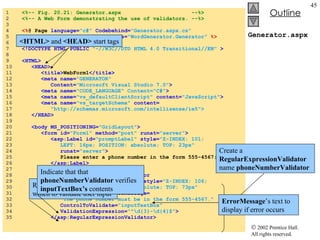 Generator.aspx 1  <%-- Fig. 20.21: Generator.aspx  --%> 2  <%-- A Web Form demonstrating the use of validators. --%> 3  4  <% @ Page  language= "c#"  Codebehind= "Generator.aspx.cs" 5  AutoEventWireup= "false"  Inherits= "WordGenerator.Generator"   %> 6  7  <!DOCTYPE HTML PUBLIC  "-//W3C//DTD HTML 4.0 Transitional//EN"  > 8  9  <HTML> 10  <HEAD> 11  <title> WebForm1 </title> 12  <meta name= "GENERATOR" 13  Content= "Microsoft Visual Studio 7.0" > 14  <meta name= "CODE_LANGUAGE" Content="C#" > 15  <meta name= "vs_defaultClientScript"  content= "JavaScript" > 16  <meta name= "vs_targetSchema"  content= 17  "http://schemas.microsoft.com/intellisense/ie5"> 18  </HEAD> 19  20  <body MS_POSITIONING= "GridLayout" > 21  <form id= "Form1"  method= "post"  runat= "server" > 22  <asp:Label id= "promptLabel"  style= "Z-INDEX: 101; 23  LEFT: 16px; POSITION: absolute; TOP: 23px" 24  runat= "server" > 25  Please enter a phone number in the form 555-4567: 26  </asp:Label> 27  28  <asp:RegularExpressionValidator 29  id= "phoneNumberValidator"  style= "Z-INDEX: 106; 30  LEFT: 217px; POSITION: absolute; TOP: 73px" 31  runat= "server"  ErrorMessage= 32  "The phone number must be in the form 555-4567." 33  ControlToValidate= "inputTextBox" 34  ValidationExpression= "^\d{3}-\d{4}$" > 35  </asp:RegularExpressionValidator> <HTML>  and  <HEAD>  start tags Create a  RegularExpressionValidator  name  phoneNumberValidator ErrorMessage ’s text to display if error occurs Regular expression with which to validate user input Indicate that that  phoneNumberValidator  verifies  inputTextBox’s  contents 