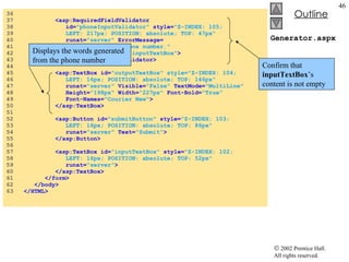 Generator.aspx 36  37  <asp:RequiredFieldValidator 38  id= "phoneInputValidator"  style= "Z-INDEX: 105; 39  LEFT: 217px; POSITION: absolute; TOP: 47px" 40  runat= "server"  ErrorMessage= 41  "Please enter a phone number." 42  ControlToValidate= "inputTextBox" > 43  </asp:RequiredFieldValidator> 44  45  <asp:TextBox id= "outputTextBox" style="Z-INDEX: 104; 46  LEFT: 16px; POSITION: absolute; TOP: 146px" 47  runat= "server"  Visible= "False"  TextMode= "MultiLine" 48  Height= "198px"  Width= "227px"  Font-Bold= "True" 49  Font-Names= "Courier New" > 50  </asp:TextBox> 51  52  <asp:Button id= "submitButton"  style= "Z-INDEX: 103; 53  LEFT: 16px; POSITION: absolute; TOP: 86px"  54  runat= "server"  Text= "Submit" > 55  </asp:Button> 56  57  <asp:TextBox id= "inputTextBox"  style= "Z-INDEX: 102; 58  LEFT: 16px; POSITION: absolute; TOP: 52px" 59  runat= "server" > 60  </asp:TextBox> 61  </form> 62  </body> 63  </HTML> Confirm that  inputTextBox ’s content is not empty Displays the words generated from the phone number 