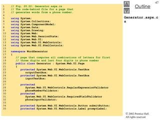 Generator.aspx.cs 1  // Fig. 20.22: Generator.aspx.cs 2  // The code-behind file for a page that  3  // generates words from a phone number. 4  5  using  System; 6  using  System.Collections; 7  using  System.ComponentModel; 8  using  System.Data; 9  using  System.Drawing; 10  using  System.Web; 11  using  System.Web.SessionState; 12  using  System.Web.UI; 13  using  System.Web.UI.WebControls; 14  using  System.Web.UI.HtmlControls; 15  16  namespace  WordGenerator 17  { 18  // page that computes all combinations of letters for first 19  // three digits and last four digits in phone number 20  public class  Generator : System.Web.UI.Page 21  { 22  protected  System.Web.UI.WebControls.TextBox 23  outputTextBox; 24  protected  System.Web.UI.WebControls.TextBox 25  inputTextBox; 26  27  protected 28  System.Web.UI.WebControls.RegularExpressionValidator 29  phoneNumberValidator; 30  protected 31  System.Web.UI.WebControls.RequiredFieldValidator 32  phoneInputValidator; 33  34  protected  System.Web.UI.WebControls.Button submitButton; 35  protected  System.Web.UI.WebControls.Label promptLabel; 