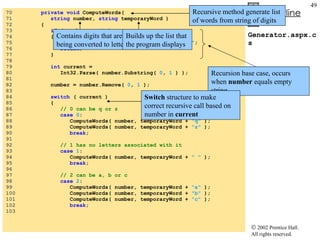 Generator.aspx.cs 70  private void  ComputeWords( 71  string  number,  string  temporaryWord ) 72  { 73  if  ( number ==  ""  ) 74  { 75  outputTextBox.Text += temporaryWord +  "\n" ; 76  return ; 77  } 78  79  int  current = 80  Int32.Parse( number.Substring(  0 ,  1  ) ); 81  82  number = number.Remove(  0 ,  1  ); 83  84  switch  ( current ) 85  { 86  // 0 can be q or z 87  case   0 : 88  ComputeWords( number, temporaryWord +  "q"  ); 89  ComputeWords( number, temporaryWord +  "z"  ); 90  break ; 91  92  // 1 has no letters associated with it 93  case   1 : 94  ComputeWords( number, temporaryWord +  " "  ); 95  break ; 96  97  // 2 can be a, b or c 98  case   2 : 99  ComputeWords( number, temporaryWord +  "a"  ); 100  ComputeWords( number, temporaryWord +  "b"  ); 101  ComputeWords( number, temporaryWord +  "c"  ); 102  break ; 103  Recursive method generate list of words from string of digits  Contains digits that are being converted to letters Builds up the list that the program displays Recursion base case, occurs when  number  equals empty string Switch  structure to make correct recursive call based on number in  current 