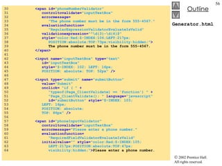 Generator.html 30  <span id= "phoneNumberValidator"  31  controltovalidate= "inputTextBox"   32  errormessage= 33  "The phone number must be in the form 555-4567." 34  evaluationfunction= 35  "RegularExpressionValidatorEvaluateIsValid"   36  validationexpression= "^\d{3}-\d{4}$"   37  style= "color:Red;Z-INDEX:106;LEFT:217px; 38  POSITION:absolute;TOP:73px;visibility:hidden;" > 39  The phone number must be in the form 555-4567. 40  </span> 41  42  <input name= "inputTextBox"  type= "text"  43  id= "inputTextBox"  44  style= "Z-INDEX: 102; LEFT: 16px; 45  POSITION: absolute; TOP: 52px"  /> 46  47  <input type= "submit"  name= "submitButton" 48  value= "Submit"  49  onclick=  "if ( "  + 50  "typeof(Page_ClientValidate) == 'function') "  + 51  "Page_ClientValidate(); "  language= "javascript"   52  id= "submitButton"  style= "Z-INDEX: 103;  53  LEFT: 16px;  54  POSITION: absolute;  55  TOP: 86px"  /> 56  57  <span id= "phoneInputValidator"  58  controltovalidate= "inputTextBox"   59  errormessage= "Please enter a phone number."   60  evaluationfunction= 61  "RequiredFieldValidatorEvaluateIsValid"  62  initialvalue= ""  style= "color:Red;Z-INDEX:105; 63  LEFT:217px;POSITION:absolute;TOP:47px; 64  visibility:hidden;" > Please enter a phone number. 
