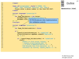 Generator.html 65  </span> 66  67  <span id= "promptLabel"  style= "Z-INDEX: 101;  68  LEFT: 16px; POSITION: absolute; TOP: 23px" > 69  Please enter a phone number in the form 555-4567: 70  </span> 71  72  <script language= "javascript" > 73  <!-- 74  var  Page_Validators =  new  Array( 75  document.all[ "phoneNumberValidator" ],  76  document.all[ "phoneInputValidator" ] ); 77  // --> 78  </script> 79  80  <script language= "javascript" > 81  <!-- 82  var  Page_ValidationActive =  false ; 83  84  if  ( 85  typeof(clientInformation) !=  "undefined"  &&  86  clientInformation.appName.indexOf( "Explorer" )  87  !=  -1  ) { 88  89  if  ( typeof(Page_ValidationVer) ==  "undefined"  ) 90  alert( 91  "Unable to find script library "  +  92  "'/aspnet_client/system_web/'" +  93  "'1_0_3215_11/WebUIValidation.js'. "  +  94  "Try placing this file manually, or "  +  95  "reinstall by running 'aspnet_regiis -c'." ); ECMAScript provides implementation  for validation controls 