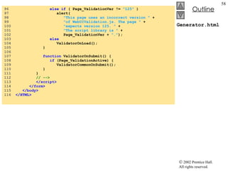Generator.html 96  else if  ( Page_ValidationVer !=  "125"  ) 97  alert( 98  "This page uses an incorrect version "  +  99  "of WebUIValidation.js. The page "  +  100  "expects version 125. "  +  101  "The script library is "  +  102  Page_ValidationVer +  "." ); 103  else 104  ValidatorOnLoad(); 105  } 106  107  function  ValidatorOnSubmit() { 108  if  (Page_ValidationActive) { 109  ValidatorCommonOnSubmit(); 110  } 111  } 112  // --> 113  </script> 114  </form> 115  </body> 116  </HTML> 