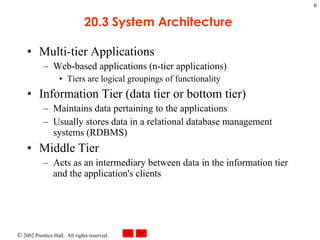 20.3 System Architecture  Multi-tier Applications Web-based applications (n-tier applications) Tiers are logical groupings of functionality Information Tier (data tier or bottom tier) Maintains data pertaining to the applications Usually stores data in a relational database management systems (RDBMS) Middle Tier Acts as an intermediary between data in the information tier and the application's clients  